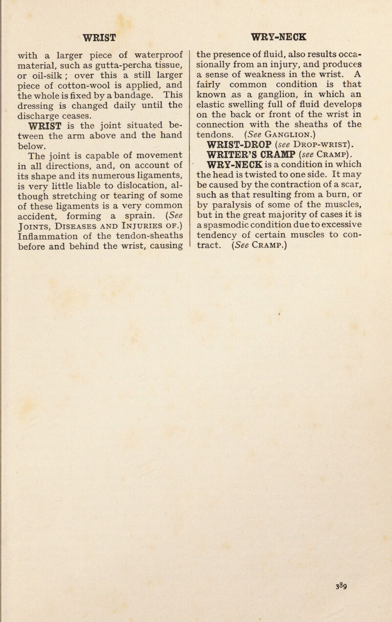 WRIST WRY-NECK with a larger piece of waterproof material, such as gutta-percha tissue, or oil-silk; over this a still larger piece of cotton-wool is applied, and the whole is fixed by a bandage. This dressing is changed daily until the discharge ceases. WRIST is the joint situated be¬ tween the arm above and the hand below. The joint is capable of movement in all directions, and, on account of its shape and its numerous ligaments, is very little liable to dislocation, al¬ though stretching or tearing of some of these ligaments is a very common accident, forming a sprain. (See Joints, Diseases and Injuries of.) Inflammation of the tendon-sheaths before and behind the wrist, causing the presence of fluid, also results occa¬ sionally from an injury, and produces a sense of weakness in the wrist. A fairly common condition is that known as a ganglion, in which an elastic swelling full of fluid develops on the back or front of the wrist in connection with the sheaths of the tendons. (See Ganglion.) WRIST-DROP (see Drop-wrist). WRITER’S CRAMP (see Cramp). WRY-NECK is a condition in which the head is twisted to one side. It may be caused by the contraction of a scar, such as that resulting from a burn, or by paralysis of some of the muscles, but in the great majority of cases it is a spasmodic condition due to excessive tendency of certain muscles to con¬ tract. (See Cramp.)