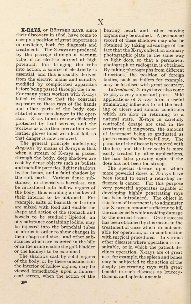 X-RAYS, or Rontgen rays, since their discovery in 1896, have come to occupy a position of great importance in medicine, both for diagnosis and treatment. The X-rays are produced by the passage through a vacuum tube of an electric current at high potential. For bringing the tube into action, a source of electricity is essential, and this is usually derived from the electric mains and suitably modified by complicated apparatus before being passed through the tube. For many years workers with X-rays failed to realise that the constant exposure to these rays of the hands and other parts of the body con¬ stituted a serious danger to the oper¬ ator. X-ray tubes are now efficiently protected by lead screens, and the workers as a further precaution wear leather gloves lined with lead foil, so that danger is now removed. The general principle underlying diagnosis by means of X-rays is that when a stream of X-rays is passed through the body, deep shadows are cast by dense objects such as bullets and metallic particles, lighter shadows by the bones, and a faint shadow by the soft parts. Various dense sub¬ stances, in themselves harmless, can be introduced into hollow organs of the body, thus enabling a shadow of their interior to be obtained. For example, salts of bismuth or barium are mixed with food and enable the shape and action of the stomach and bowels to be studied; lipiodol, an oily substance containing iodine, may be injected into the bronchial tubes or uterus in order to show changes in their shape and size ; and other sub¬ stances which are excreted in the bile or in the urine enable the gall-bladder or the kidneys to be examined. The shadows cast by solid, organs of the body, or by these substances in the interior of hollow organs, may be viewed immediately upon a fluores¬ cent screen, when the action of the beating heart and other moving organs may be studied. A permanent record of these shadows may also be obtained by taking advantage of the fact that the X-rays affect an ordinary photographic plate in the same way as light does, so that a permanent photograph or radiogram is obtained. By taking photographs from different directions, the position of foreign bodies, such as bullets for example, may be localised with great accuracy. In treatment, X-rays have also come to play a very important part. Mild applications of X-rays form a useful stimulating influence to aid the heal¬ ing of ulcers and similar conditions which are slow in returning to a natural state. X-rays in carefully controlled dosage are used in the treatment of ringworm, the amount of treatment being so graduated as just to cause the hair to fall out. The parasite of the disease is removed with the hair, and the bare scalp is more easily treated by other applications, the hair later growing again if the dose has not been too strong. The special disease upon which more powerful doses of X-rays have been found to exert a retarding in¬ fluence is cancer. For this purpose very powerful apparatus capable of developing highly penetrating rays has been introduced. The object in this form of treatment is to administer the X-rays in amount sufficient to kill the cancer cells while avoiding damage to the normal tissues. Great success has been obtained by this means in the treatment of cases which are not suit¬ able for operation, or in combination with surgical procedures. In various other diseases where operation is un¬ suitable, or in which the patient de¬ clines operation. X-rays are of great use; for example, the spleen and bones may be subjected to the action of the deeply penetrating rays with great benefit in such diseases as leucocy- thaemia and splenic anaemia.