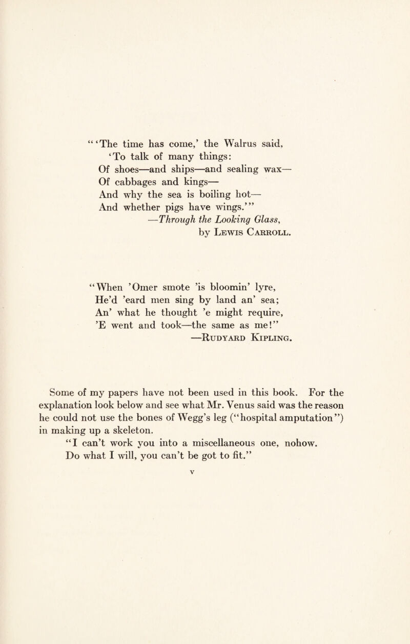 “‘The time has come,’ the Walrus said, ‘To talk of many things: Of shoes—and ships—and sealing wax— Of cabbages and kings— And why the sea is boiling hot— And whether pigs have wings.”’ —Through the Looking Glass, by Lewis Carroll. “When ’Omer smote ’is bloomin’ lyre, He’d ’eard men sing by land an’ sea; An’ what he thought ’e might require, ’E went and took—the same as me!’’ —Rudyard Kipling. Some of my papers have not been used in this book. For the explanation look below and see what Mr. Venus said was the reason he could not use the bones of Wegg’s leg (“hospital amputation”) in making up a skeleton. “I can’t work you into a miscellaneous one, nohow. Do what I will, you can’t be got to fit.”