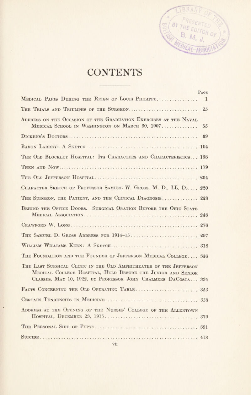 CONTENTS Page Medical Paris During the Reign of Louis Philippe. 1 The Trials and Triumphs of the Surgeon. 25 Address on the Occasion of the Graduation Exercises at the Naval Medical School in Washington on March 30, 1907. 55 Dickens’s Doctors. 69 Baron Larrey: A Sketch. 104 The Old Blockley Hospital: Its Characters and Characteristics... 158 Then and Now. 179 The Old Jefferson Hospital. 204 Character Sketch of Professor Samuel W. Gross, M. D., LL. D... . . 220 The Surgeon, the Patient, and the Clinical Diagnosis. 228 Behind the Office Doors. Surgical Oration Before the Ohio State Medical Association. 248 Crawford W. Long. 276 The Samuel D. Gross Address for 1914-15. 297 William Williams Keen: A Sketch. 318 The Foundation and the Founder of Jefferson Medical College. ... 326 The Last Surgical Clinic in the Old Amphitheater of the Jefferson Medical College Hospital, Held Before the Junior and Senior Classes, May 10, 1922, by Professor John Chalmers DaCosta... 334 Facts Concerning the Old Operating Table. 353 Certain Tendencies in Medicine. 358 Address at the Opening of the Nurses’ College of the Allentown Hospital, December 23, 1915. 379 The Personal Side of Pepys. 391 Suicide. 418 vii