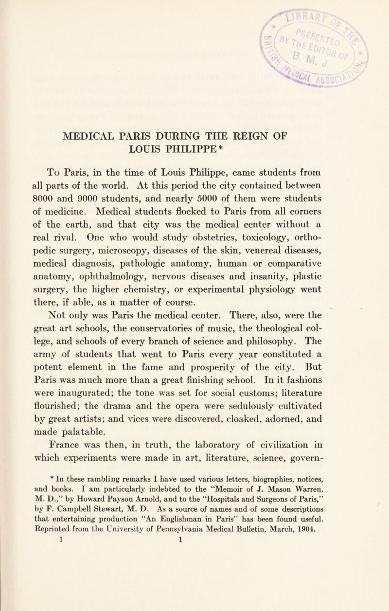 MEDICAL PARIS DURING THE REIGN OF LOUIS PHILIPPE* To Paris, in the time of Louis Philippe, came students from all parts of the world. At this period the city contained between 8000 and 9000 students, and nearly 5000 of them were students of medicine. Medical students flocked to Paris from all corners of the earth, and that city was the medical center without a real rival. One who would study obstetrics, toxicology, ortho¬ pedic surgery, microscopy, diseases of the skin, venereal diseases, medical diagnosis, pathologic anatomy, human or comparative anatomy, ophthalmology, nervous diseases and insanity, plastic surgery, the higher chemistry, or experimental physiology went there, if able, as a matter of course. Not only was Paris the medical center. There, also, were the great art schools, the conservatories of music, the theological col¬ lege, and schools of every branch of science and philosophy. The army of students that went to Paris every year constituted a potent element in the fame and prosperity of the city. But Paris was much more than a great finishing school. In it fashions were inaugurated; the tone was set for social customs; literature flourished; the drama and the opera were sedulously cultivated by great artists; and vices were discovered, cloaked, adorned, and made palatable. France was then, in truth, the laboratory of civilization in which experiments were made in art, literature, science, govern- * In these rambling remarks I have used various letters, biographies, notices, and books. I am particularly indebted to the “Memoir of J. Mason Warren, M. D.,” by Howard Pay son Arnold, and to the “Hospitals and Surgeons of Paris,” by F. Campbell Stewart, M. D. As a source of names and of some descriptions that entertaining production “An Englishman in Paris” has been found useful. Reprinted from the University of Pennsylvania Medical Bulletin, March, 1904.