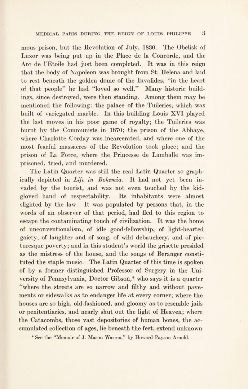 mous prison, but the Revolution of July, 1830. The Obelisk of Luxor was being put up in the Place de la Concorde, and the Arc de l’Etoile had just been completed. It was in this reign that the body of Napoleon was brought from St. Helena and laid to rest beneath the golden dome of the Invalides, “in the heart of that people” he had “loved so well.” Many historic build¬ ings, since destroyed, were then standing. Among them may be mentioned the following: the palace of the Tuileries, which was built of variegated marble. In this building Louis XVI played the last moves in his poor game of royalty; the Tuileries was burnt by the Communists in 1870; the prison of the Abbaye, where Charlotte Corday was incarcerated, and where one of the most fearful massacres of the Revolution took place; and the prison of La Force, where the Princesse de Lamballe was im¬ prisoned, tried, and murdered. The Latin Quarter was still the real Latin Quarter so graph¬ ically depicted in Life in Bohemia. It had not yet been in¬ vaded by the tourist, and was not even touched by the kid- gloved hand of respectability. Its inhabitants were almost slighted by the law. It was populated by persons that, in the words of an observer of that period, had fled to this region to escape the contaminating touch of civilization. It was the home of unconventionalism, of idle good-fellowship, of light-hearted gaiety, of laughter and of song, of wild debauchery, and of pic¬ turesque poverty; and in this student’s world the grisette presided as the mistress of the house, and the songs of Beranger consti¬ tuted the staple music. The Latin Quarter of this time is spoken of by a former distinguished Professor of Surgery in the Uni¬ versity of Pennsylvania, Doctor Gibson,* who says it is a quarter “where the streets are so narrow and filthy and without pave¬ ments or sidewalks as to endanger life at every corner; where the houses are so high, old-fashioned, and gloomy as to resemble jails or penitentiaries, and nearly shut out the light of Heaven; where the Catacombs, those vast depositories of human bones, the ac¬ cumulated collection of ages, lie beneath the feet, extend unknown * See the “Memoir of J. Mason Warren,” by Howard Payson Arnold.