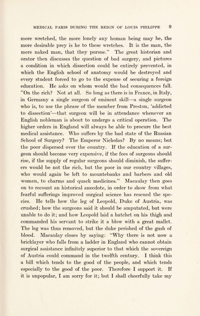 more wretched, the more lonely any human being may be, the more desirable prey is he to these wretches. It is the man, the mere naked man, that they pursue.” The great historian and orator then discusses the question of bad surgery, and pictures a condition in which dissection could be entirely prevented, in which the English school of anatomy would be destroyed and every student forced to go to the expense of securing a foreign education. He asks on whom would the bad consequences fall. “On the rich? Not at all. So long as there is in France, in Italy, in Germany a single surgeon of eminent skill—a single surgeon who is, to use the phrase of the member from Preston, ‘addicted to dissection’—that surgeon will be in attendance whenever an English nobleman is about to undergo a critical operation. The higher orders in England will always be able to procure the best medical assistance. Who suffers by the bad state of the Russian School of Surgery? The Emperor Nicholas? By no means; but the poor dispersed over the country. If the education of a sur¬ geon should become very expensive, if the fees of surgeons should rise, if the supply of regular surgeons should diminish, the suffer¬ ers would be not the rich, but the poor in our country villages, who would again be left to mountebanks and barbers and old women, to charms and quack medicines.” Macaulay then goes on to recount an historical anecdote, in order to show from what fearful sufferings improved surgical science has rescued the spe¬ cies. He tells how the leg of Leopold, Duke of Austria, was crushed; how the surgeons said it should be amputated, but were unable to do it; and how Leopold laid a hatchet on his thigh and commanded his servant to strike it a blow with a great mallet. The leg was thus removed, but the duke perished of the gush of blood. Macaulay closes by saying: “Why there is not now a bricklayer who falls from a ladder in England who cannot obtain surgical assistance infinitely superior to that which the sovereign of Austria could command in the twelfth century. I think this a bill which tends to the good of the people, and which tends especially to the good of the poor. Therefore I support it. If it is unpopular, I am sorry for it; but I shall cheerfully take my