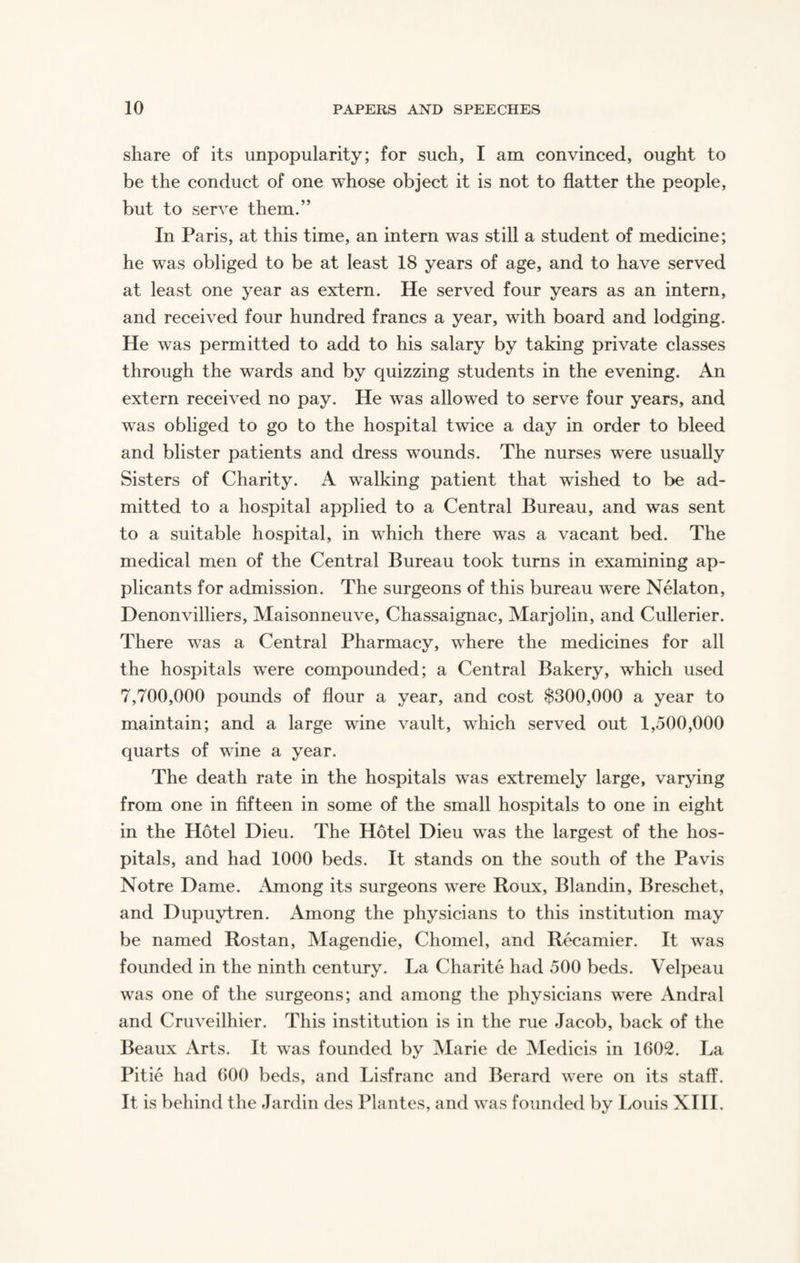 share of its unpopularity; for such, I am convinced, ought to be the conduct of one whose object it is not to flatter the people, but to serve them.” In Paris, at this time, an intern was still a student of medicine; he was obliged to be at least 18 years of age, and to have served at least one year as extern. He served four years as an intern, and received four hundred francs a year, with board and lodging. He was permitted to add to his salary by taking private classes through the wards and by quizzing students in the evening. An extern received no pay. He was allowed to serve four years, and was obliged to go to the hospital twice a day in order to bleed and blister patients and dress wounds. The nurses were usually Sisters of Charity. A walking patient that wished to be ad¬ mitted to a hospital applied to a Central Bureau, and was sent to a suitable hospital, in which there was a vacant bed. The medical men of the Central Bureau took turns in examining ap¬ plicants for admission. The surgeons of this bureau were Nelaton, Denonvilliers, Maisonneuve, Chassaignac, Marjolin, and Cullerier. There was a Central Pharmacy, where the medicines for all the hospitals were compounded; a Central Bakery, which used 7,700,000 pounds of flour a year, and cost $300,000 a year to maintain; and a large wine vault, which served out 1,500,000 quarts of wine a year. The death rate in the hospitals w^as extremely large, varying from one in fifteen in some of the small hospitals to one in eight in the Hotel Dieu. The Hotel Dieu was the largest of the hos¬ pitals, and had 1000 beds. It stands on the south of the Pavis Notre Dame. Among its surgeons were Roux, Blandin, Breschet, and Dupuytren. Among the physicians to this institution may be named Rostan, Magendie, Chomel, and Recamier. It was founded in the ninth century. La Charite had 500 beds. Velpeau was one of the surgeons; and among the physicians were Andral and Cruveilhier. This institution is in the rue Jacob, back of the Beaux Arts. It was founded by Marie de Medicis in 1602. La Pitie had 600 beds, and Lisfranc and Berard were on its staff. It is behind the Jardin des Plantes, and was founded by Louis XIII.