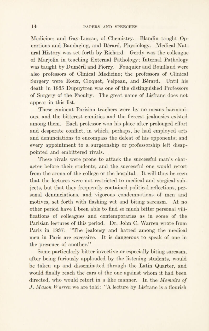 Medicine; and Gay-Lussac, of Chemistry. Blandin taught Op¬ erations and Bandaging, and Berard, Physiology. Medical Nat¬ ural History was set forth by Richard. Gerdy was the colleague of Marjolin in teaching External Pathology; Internal Pathology was taught by Dumeril and Piorry. Fouquier and Bouillaud were also professors of Clinical Medicine; the professors of Clinical Surgery were Roux, Cloquet, Velpeau, and Berard. Until his death in 1835 Dupuytren was one of the distinguished Professors of Surgery of the Faculty. The great name of Lisfranc does not appear in this list. These eminent Parisian teachers were by no means harmoni¬ ous, and the bitterest enmities and the fiercest jealousies existed among them. Each professor won his place after prolonged effort and desperate conflict, in which, perhaps, he had employed arts and denunciations to encompass the defeat of his opponents; and every appointment to a surgeonship or professorship left disap¬ pointed and embittered rivals. These rivals were prone to attack the successful man’s char¬ acter before their students, and the successful one would retort from the arena of the college or the hospital. It will thus be seen that the lectures were not restricted to medical and surgical sub¬ jects, but that they frequently contained political reflections, per¬ sonal denunciations, and vigorous condemnations of men and motives, set forth with flashing wit and biting sarcasm. At no other period have I been able to find so much bitter personal vili¬ fications of colleagues and contemporaries as in some of the Parisian lectures of this period. Dr. John C. Warren wrote from Paris in 1837: “The jealousy and hatred among the medical men in Paris are excessive. It is dangerous to speak of one in the presence of another.” Some particularly bitter invective or especially biting sarcasm, after being furiously applauded by the listening students, would be taken up and disseminated through the Latin Quarter, and would finally reach the ears of the one against whom it had been directed, who would retort in a like manner. In the Memoirs of J. Mason Warren we are told: “A lecture by Lisfranc is a flourish