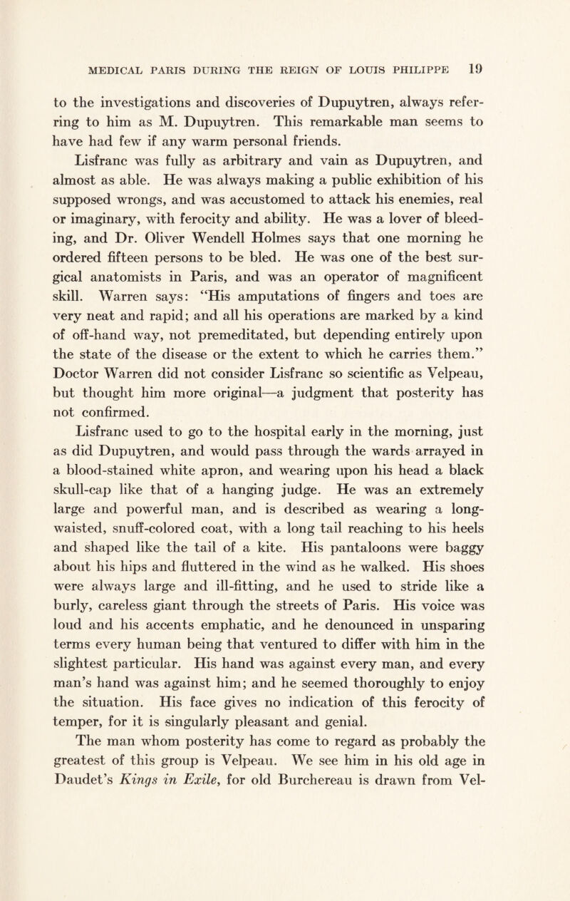 to the investigations and discoveries of Dupuytren, always refer¬ ring to him as M. Dupuytren. This remarkable man seems to have had few if any warm personal friends. Lisfranc was fully as arbitrary and vain as Dupuytren, and almost as able. He was always making a public exhibition of his supposed wrongs, and was accustomed to attack his enemies, real or imaginary, with ferocity and ability. He was a lover of bleed¬ ing, and Dr. Oliver Wendell Holmes says that one morning he ordered fifteen persons to be bled. He was one of the best sur¬ gical anatomists in Paris, and was an operator of magnificent skill. Warren says: “His amputations of fingers and toes are very neat and rapid; and all his operations are marked by a kind of off-hand way, not premeditated, but depending entirely upon the state of the disease or the extent to which he carries them.” Doctor Warren did not consider Lisfranc so scientific as Velpeau, but thought him more original—a judgment that posterity has not confirmed. Lisfranc used to go to the hospital early in the morning, just as did Dupuytren, and would pass through the wards arrayed in a blood-stained white apron, and wearing upon his head a black skull-cap like that of a hanging judge. He was an extremely large and powerful man, and is described as wearing a long- waisted, snuff-colored coat, with a long tail reaching to his heels and shaped like the tail of a kite. His pantaloons were baggy about his hips and fluttered in the wind as he walked. His shoes were always large and ill-fitting, and he used to stride like a burly, careless giant through the streets of Paris. His voice was loud and his accents emphatic, and he denounced in unsparing terms every human being that ventured to differ with him in the slightest particular. His hand was against every man, and every man’s hand was against him; and he seemed thoroughly to enjoy the situation. His face gives no indication of this ferocity of temper, for it is singularly pleasant and genial. The man whom posterity has come to regard as probably the greatest of this group is Velpeau. We see him in his old age in Daudet’s Kings in Exile, for old Burchereau is drawn from Vel-