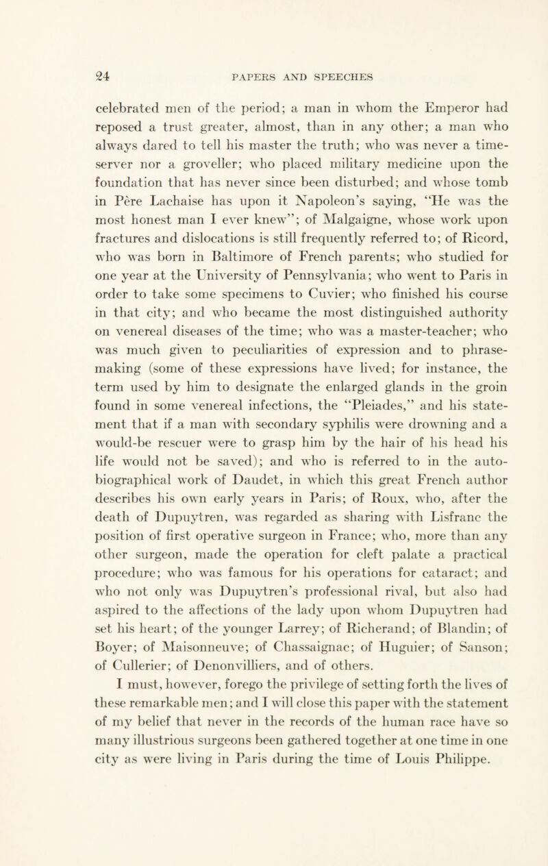 celebrated men of the period; a man in whom the Emperor had reposed a trust greater, almost, than in any other; a man who always dared to tell his master the truth; who was never a time¬ server nor a groveller; who placed military medicine upon the foundation that has never since been disturbed; and whose tomb in Pere Laehaise has upon it Napoleon’s saying, “He was the most honest man I ever knew; of Malgaigne, whose work upon fractures and dislocations is still frequently referred to; of Ricord, who was born in Baltimore of French parents; who studied for one year at the University of Pennsylvania; who went to Paris in order to take some specimens to Cuvier; who finished his course in that city; and who became the most distinguished authority on venereal diseases of the time; who was a master-teacher; who was much given to peculiarities of expression and to phrase- making (some of these expressions have lived; for instance, the term used by him to designate the enlarged glands in the groin found in some venereal infections, the “Pleiades,” and his state¬ ment that if a man with secondary syphilis were drowning and a would-be rescuer were to grasp him by the hair of his head his life would not be saved); and who is referred to in the auto¬ biographical work of Daudet, in which this great French author describes his own early years in Paris; of Roux, who, after the death of Dupuytren, was regarded as sharing with Lisfrane the position of first operative surgeon in France; who, more than any other surgeon, made the operation for cleft palate a practical procedure; who was famous for his operations for cataract; and who not only was Dupuytren's professional rival, but also had aspired to the affections of the lady upon whom Dupuytren had set his heart; of the younger Larrey; of Richerand; of Blandin; of Boyer; of Maisonneuve; of Chassaignac; of Huguier; of Sanson; of Cullerier; of Denonvilliers, and of others. I must, however, forego the privilege of setting forth the lives of these remarkable men; and I will close this paper with the statement of my belief that never in the records of the human race have so many illustrious surgeons been gathered together at one time in one city as were living in Paris during the time of Louis Philippe.