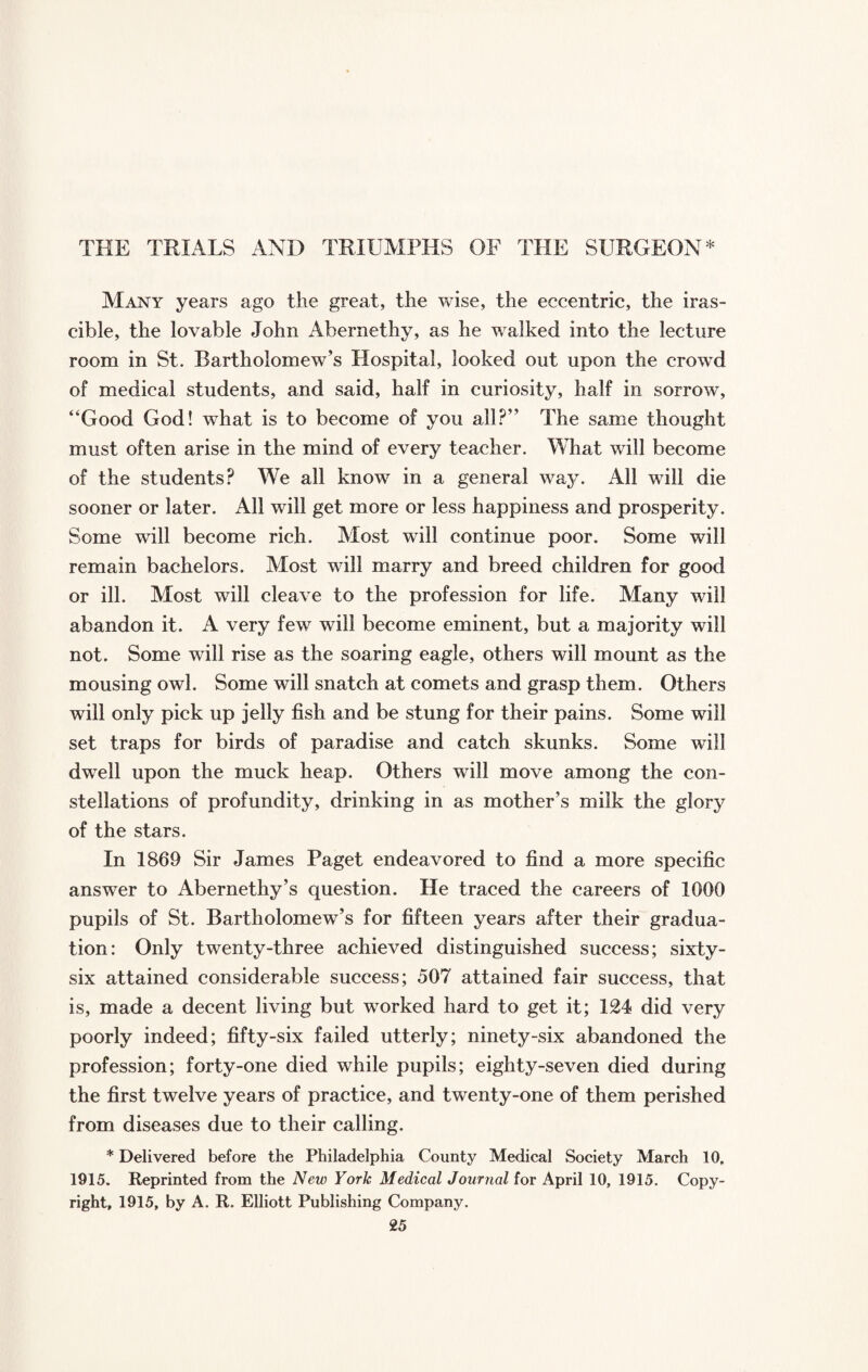THE TRIALS AND TRIUMPHS OF THE SURGEON* Many years ago the great, the wise, the eccentric, the iras¬ cible, the lovable John Abernethy, as he walked into the lecture room in St. Bartholomew’s Hospital, looked out upon the crowTd of medical students, and said, half in curiosity, half in sorrow, “Good God! what is to become of you all?” The same thought must often arise in the mind of every teacher. What will become of the students? We all know in a general way. All will die sooner or later. All will get more or less happiness and prosperity. Some will become rich. Most will continue poor. Some will remain bachelors. Most will marry and breed children for good or ill. Most will cleave to the profession for life. Many will abandon it. A very few will become eminent, but a majority will not. Some will rise as the soaring eagle, others will mount as the mousing owl. Some will snatch at comets and grasp them. Others will only pick up jelly fish and be stung for their pains. Some will set traps for birds of paradise and catch skunks. Some will dwell upon the muck heap. Others will move among the con¬ stellations of profundity, drinking in as mother’s milk the glory of the stars. In 1869 Sir James Paget endeavored to find a more specific answer to Abernethy’s question. He traced the careers of 1000 pupils of St. Bartholomew’s for fifteen years after their gradua¬ tion: Only twenty-three achieved distinguished success; sixty- six attained considerable success; 507 attained fair success, that is, made a decent living but worked hard to get it; 124 did very poorly indeed; fifty-six failed utterly; ninety-six abandoned the profession; forty-one died while pupils; eighty-seven died during the first twelve years of practice, and twenty-one of them perished from diseases due to their calling. * Delivered before the Philadelphia County Medical Society March 10, 1915. Reprinted from the New York Medical Journal for April 10, 1915. Copy¬ right, 1915, by A. R. Elliott Publishing Company.