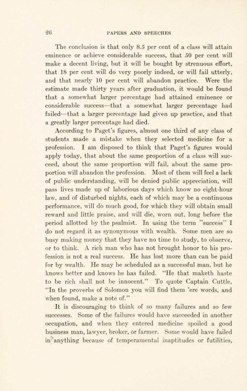 The conclusion is that only 8.5 per cent of a class will attain eminence or achieve considerable success, that 50 per cent will make a decent living, but it will be bought by strenuous effort, that 18 per cent will do very poorly indeed, or will fail utterly, and that nearly 10 per cent will abandon practice. Were the estimate made thirty years after graduation, it would be found that a somewhat larger percentage had attained eminence or considerable success—that a somewhat larger percentage had failed—that a larger percentage had given up practice, and that a greatly larger percentage had died. According to Paget’s figures, almost one third of any class of students made a mistake when they selected medicine for a profession. I am disposed to think that Paget’s figures would apply today, that about the same proportion of a class will suc¬ ceed, about the same proportion will fail, about the same pro¬ portion will abandon the profession. Most of them will feel a lack of public understanding, will be denied public appreciation, will pass lives made up of laborious days which know no eight-hour law, and of disturbed nights, each of which may be a continuous performance, will do much good, for which they will obtain small reward and little praise, and will die, worn out, long before the period allotted by the psalmist. In using the term “success I do not regard it as synonymous with wealth. Some men are so busy making money that they have no time to study, to observe, or to think. A rich man who has not brought honor to his pro¬ fession is not a real success. He has lost more than can be paid for by wealth. He may be scheduled as a successful man, but he knows better and knows he has failed. “He that maketh haste to be rich shall not be innocent.” To quote Captain Cuttle, “In the proverbs of Solomon you will find them ’ere words, and when found, make a note of.” It is discouraging to think of so many failures and so few successes. Some of the failures would have succeeded in another occupation, and when they entered medicine spoiled a good business man, lawyer, broker, or farmer. Some would have failed in anything because of temperamental inaptitudes or futilities,