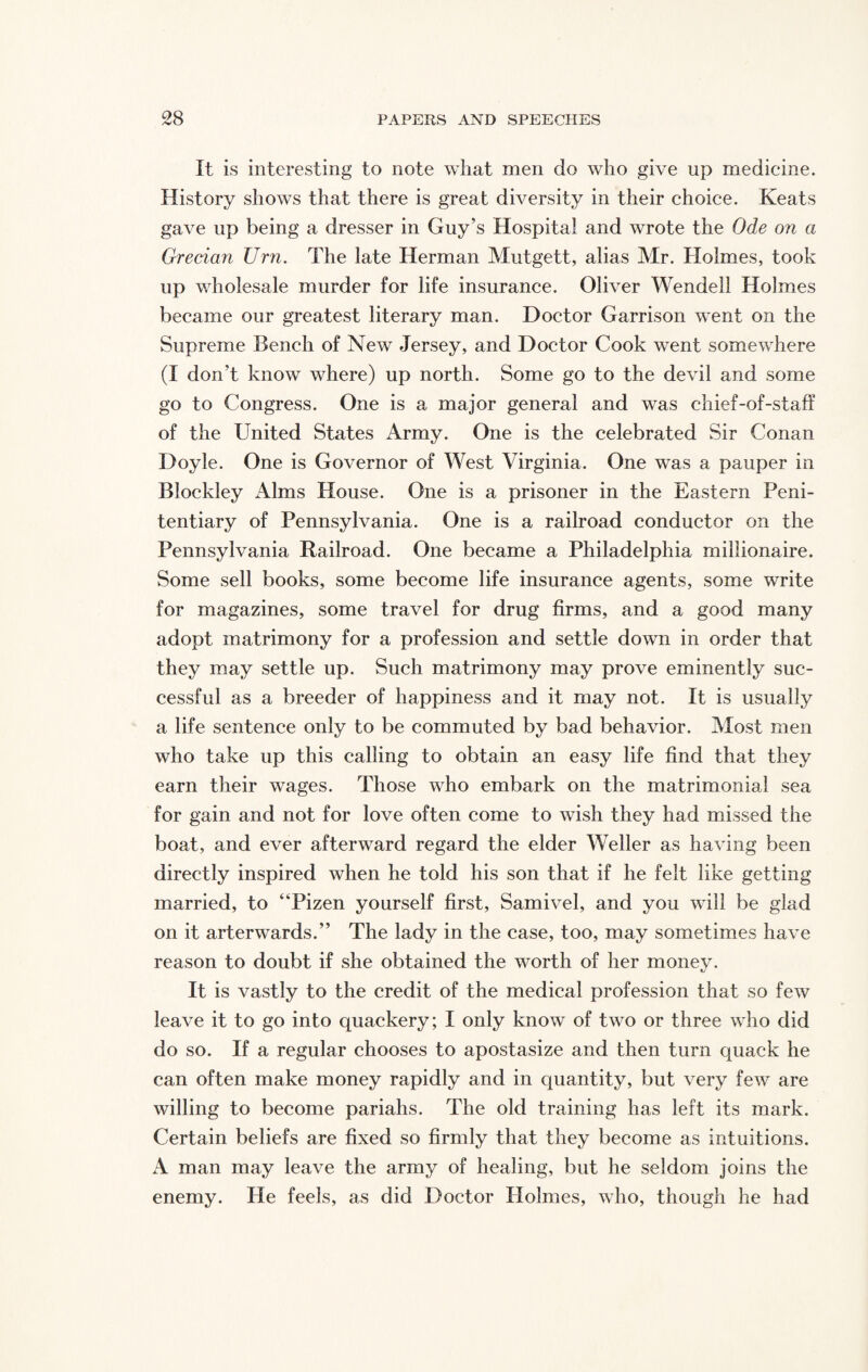 It is interesting to note wliat men do who give up medicine. History shows that there is great diversity in their choice. Keats gave up being a dresser in Guy’s Hospital and wrote the Ode on a Grecian Urn. The late Herman Mutgett, alias Mr. Holmes, took up wholesale murder for life insurance. Oliver Wendell Holmes became our greatest literary man. Doctor Garrison went on the Supreme Bench of New Jersey, and Doctor Cook went somewhere (I don't know where) up north. Some go to the devil and some go to Congress. One is a major general and was chief-of-staff of the United States Army. One is the celebrated Sir Conan Doyle. One is Governor of West Virginia. One was a pauper in Blockley Alms House. One is a prisoner in the Eastern Peni¬ tentiary of Pennsylvania. One is a railroad conductor on the Pennsylvania Railroad. One became a Philadelphia millionaire. Some sell books, some become life insurance agents, some write for magazines, some travel for drug firms, and a good many adopt matrimony for a profession and settle down in order that they may settle up. Such matrimony may prove eminently suc¬ cessful as a breeder of happiness and it may not. It is usually a life sentence only to be commuted by bad behavior. Most men who take up this calling to obtain an easy life find that they earn their wages. Those who embark on the matrimonial sea for gain and not for love often come to wish they had missed the boat, and ever afterward regard the elder Weller as having been directly inspired when he told his son that if he felt like getting married, to “Pizen yourself first, Samivel, and you will be glad on it arterwards.” The lady in the case, too, may sometimes have reason to doubt if she obtained the worth of her money. It is vastly to the credit of the medical profession that so few leave it to go into quackery; I only know of two or three who did do so. If a regular chooses to apostasize and then turn quack he can often make money rapidly and in quantity, but very few are willing to become pariahs. The old training has left its mark. Certain beliefs are fixed so firmly that they become as intuitions. A man may leave the army of healing, but he seldom joins the enemy. He feels, as did Doctor Holmes, who, though he had