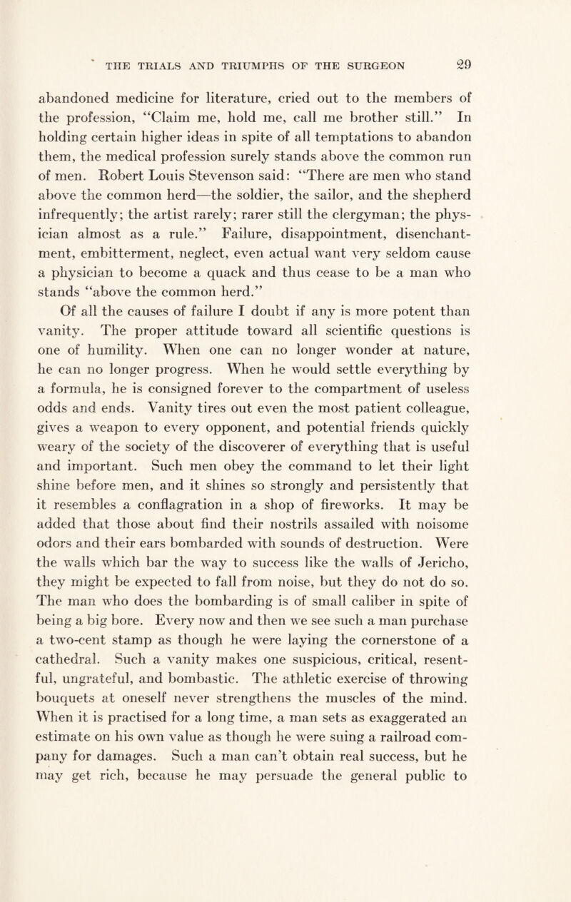abandoned medicine for literature, cried out to the members of the profession, “Claim me, hold me, call me brother still.” In holding certain higher ideas in spite of all temptations to abandon them, the medical profession surely stands above the common run of men. Robert Louis Stevenson said: “There are men who stand above the common herd—the soldier, the sailor, and the shepherd infrequently; the artist rarely; rarer still the clergyman; the phys¬ ician almost as a rule.” Failure, disappointment, disenchant¬ ment, embitterment, neglect, even actual want very seldom cause a physician to become a quack and thus cease to be a man who stands “above the common herd.” Of all the causes of failure I doubt if any is more potent than vanity. The proper attitude toward all scientific questions is one of humility. When one can no longer wonder at nature, he can no longer progress. When he would settle everything by a formula, he is consigned forever to the compartment of useless odds and ends. Vanity tires out even the most patient colleague, gives a weapon to every opponent, and potential friends quickly wTeary of the society of the discoverer of everything that is useful and important. Such men obey the command to let their light shine before men, and it shines so strongly and persistently that it resembles a conflagration in a shop of fireworks. It may be added that those about find their nostrils assailed with noisome odors and their ears bombarded with sounds of destruction. Were the walls which bar the way to success like the walls of Jericho, they might be expected to fall from noise, but they do not do so. The man who does the bombarding is of small caliber in spite of being a big bore. Every now and then we see such a man purchase a two-cent stamp as though he were laying the cornerstone of a cathedral. Such a vanity makes one suspicious, critical, resent¬ ful, ungrateful, and bombastic. The athletic exercise of throwing bouquets at oneself never strengthens the muscles of the mind. When it is practised for a long time, a man sets as exaggerated an estimate on his own value as though he were suing a railroad com¬ pany for damages. Such a man can’t obtain real success, but he may get rich, because he may persuade the general public to