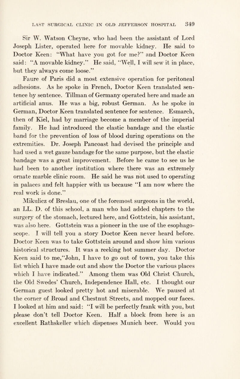 Sir W. Watson Cheyne, who had been the assistant of Lord Joseph Lister, operated here for movable kidney. He said to Doctor Keen: “What have you got for me?” and Doctor Keen said: “A movable kidney.” He said, “Well, I will sew it in place, but they always come loose.” Faure of Paris did a most extensive operation for peritoneal adhesions. As he spoke in French, Doctor Keen translated sen¬ tence by sentence. Tillman of Germany operated here and made an artificial anus. He was a big, robust German. As he spoke in German, Doctor Keen translated sentence for sentence. Esmarch, then of Kiel, had by marriage become a member of the imperial family. He had introduced the elastic bandage and the elastic band for the prevention of loss of blood during operations on the extremities. Dr. Joseph Pancoast had devised the principle and had used a wet gauze bandage for the same purpose, but the elastic bandage was a great improvement. Before he came to see us he had been to another institution where there was an extremely ornate marble clinic room. He said he was not used to operating in palaces and felt happier with us because “I am now where the real work is done.” Mikulicz of Breslau, one of the foremost surgeons in the world, an LL. D. of this school, a man who had added chapters to the surgery of the stomach, lectured here, and Gottstein, his assistant, was also here. Gottstein was a pioneer in the use of the esophago- scope. I will tell you a story Doctor Keen never heard before. Doctor Keen was to take Gottstein around and show him various historical structures. It was a reeking hot summer day. Doctor Keen said to me,“John, I have to go out of town, you take this list which I have made out and show the Doctor the various places which I have indicated.” Among them was Old Christ Church, the Old Swedes’ Church, Independence Hall, etc. I thought our German guest looked pretty hot and miserable. We paused at the comer of Broad and Chestnut Streets, and mopped our faces. I looked at him and said: “I will be perfectly frank with you, but please don’t tell Doctor Keen. Half a block from here is an excellent Rathskeller which dispenses Munich beer. Would you