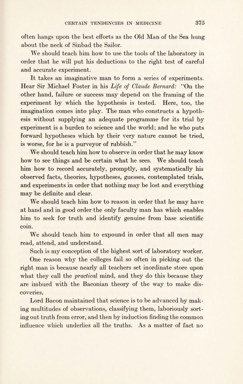 often hangs upon the best efforts as the Old Man of the Sea hung about the neck of Sinbad the Sailor. We should teach him how to use the tools of the laboratory in order that he will put his deductions to the right test of careful and accurate experiment. It takes an imaginative man to form a series of experiments. Hear Sir Michael Foster in his Life of Claude Bernard: “On the other hand, failure or success may depend on the framing of the experiment by which the hypothesis is tested. Here, too, the imagination comes into play. The man who constructs a hypoth¬ esis without supplying an adequate programme for its trial by experiment is a burden to science and the world; and he who puts forward hypotheses which by their very nature cannot be tried, is worse, for he is a purveyor of rubbish.” We should teach him how to observe in order that he may know how to see things and be certain what he sees. We should teach him how to record accurately, promptly, and systematically his observed facts, theories, hypotheses, guesses, contemplated trials, and experiments in order that nothing may be lost and everything may be definite and clear. We should teach him how to reason in order that he may have at hand and in good order the only faculty man has which enables him to seek for truth and identify genuine from base scientific coin. We should teach him to expound in order that all men may read, attend, and understand. Such is my conception of the highest sort of laboratory worker. One reason why the colleges fail so often in picking out the right man is because nearly all teachers set inordinate store upon what they call the practical mind, and they do this because they are imbued with the Baconian theory of the way to make dis¬ coveries. Lord Bacon maintained that science is to be advanced by mak¬ ing multitudes of observations, classifying them, laboriously sort¬ ing out truth from error, and then by induction finding the common influence which underlies all the truths. As a matter of fact no