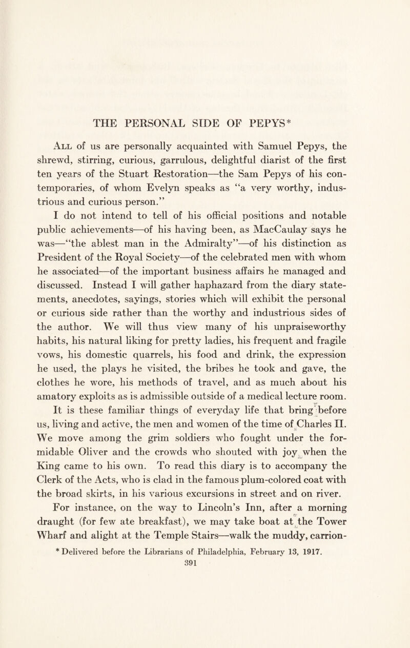 THE PERSONAL SIDE OF PEPYS* All of us are personally acquainted with Samuel Pepys, the shrewd, stirring, curious, garrulous, delightful diarist of the first ten years of the Stuart Restoration—the Sam Pepys of his con¬ temporaries, of whom Evelyn speaks as “a very worthy, indus¬ trious and curious person.” I do not intend to tell of his official positions and notable public achievements—of his having been, as MacCaulay says he was—“the ablest man in the Admiralty”—of his distinction as President of the Royal Society—of the celebrated men with whom he associated—of the important business affairs he managed and discussed. Instead I will gather haphazard from the diary state¬ ments, anecdotes, sayings, stories which will exhibit the personal or curious side rather than the worthy and industrious sides of the author. We will thus view many of his unpraise worthy habits, his natural liking for pretty ladies, his frequent and fragile vows, his domestic quarrels, his food and drink, the expression he used, the plays he visited, the bribes he took and gave, the clothes he wore, his methods of travel, and as much about his amatory exploits as is admissible outside of a medical lecture room. '?.r It is these familiar things of everyday life that bring before us, living and active, the men and women of the time of Charles II. We move among the grim soldiers who fought under the for¬ midable Oliver and the crowds who shouted with joy when the King came to his own. To read this diary is to accompany the Clerk of the Acts, who is clad in the famous plum-colored coat with the broad skirts, in his various excursions in street and on river. For instance, on the way to Lincoln’s Inn, after a morning draught (for few ate breakfast), we may take boat at the Tower Wharf and alight at the Temple Stairs—walk the muddy, carrion - * Delivered before the Librarians of Philadelphia, February 13, 1917.