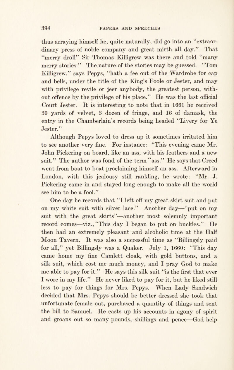 thus arraying himself he, quite naturally, did go into an “extraor¬ dinary press of noble company and great mirth all day.” That “merry droll” Sir Thomas Killigrew was there and told “many merry stories.” The nature of the stories may be guessed. “Tom Killigrew,” says Pepys, “hath a fee out of the Wardrobe for cap and bells, under the title of the King’s Foole or Jester, and may with privilege revile or jeer anybody, the greatest person, with¬ out offence by the privilege of his place.” He was the last official Court Jester. It is interesting to note that in 1661 he received 30 yards of velvet, 3 dozen of fringe, and 16 of damask, the entry in the Chamberlain’s records being headed “Livery for Ye Jester.” Although Pepys loved to dress up it sometimes irritated him to see another very fine. For instance: “This evening came Mr. John Pickering on board, like an ass, with his feathers and a new suit.” The author was fond of the term “ass.” He says that Creed went from boat to boat proclaiming himself an ass. Afterward in London, with this jealousy still rankling, he wrote: “Mr. J. Pickering came in and stayed long enough to make all the world see him to be a fool.” One day he records that “I left off my great skirt suit and put on my white suit with silver lace.” Another day—“put on my suit with the great skirts”—another most solemnly important record comes—viz., “This day I began to put on buckles.” He then had an extremely pleasant and alcoholic time at the Half Moon Tavern. It was also a successful time as “Billingsly paid for all,” yet Billingsly was a Quaker. July 1, 1660: “This day came home my fine Camlett cloak, with gold buttons, and a silk suit, which cost me much money, and I pray God to make me able to pay for it.” He says this silk suit “is the first that ever I wore in my life.” He never liked to pay for it, but he liked still less to pay for things for Mrs. Pepys. When Lady Sandwich decided that Mrs. Pepys should be better dressed she took that unfortunate female out, purchased a quantity of things and sent the bill to Samuel. He casts up his accounts in agony of spirit and groans out so many pounds, shillings and pence—God help