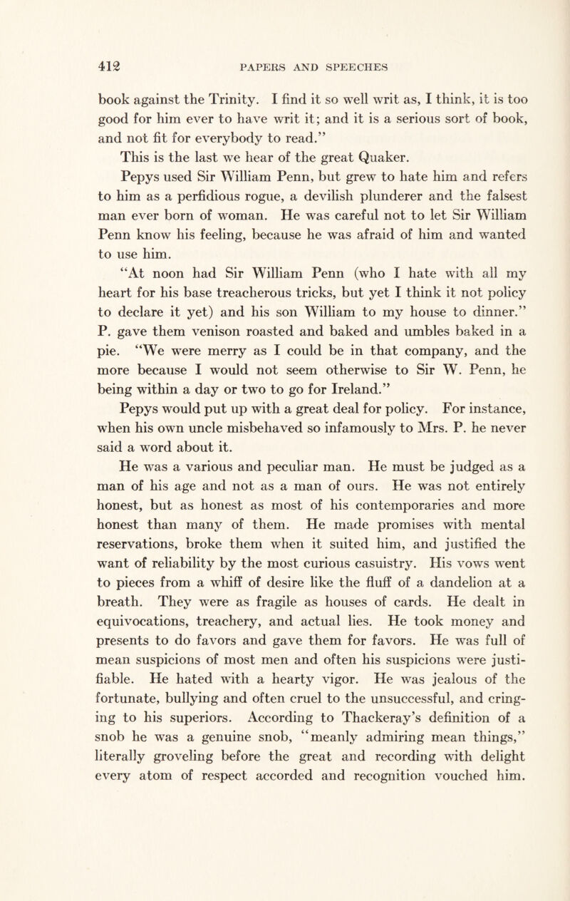 book against the Trinity. I find it so well writ as, I think, it is too good for him ever to have writ it; and it is a serious sort of book, and not fit for everybody to read.” This is the last we hear of the great Quaker. Pepys used Sir William Penn, but grew to hate him and refers to him as a perfidious rogue, a devilish plunderer and the falsest man ever born of woman. He was careful not to let Sir William Penn know his feeling, because he was afraid of him and wanted to use him. “At noon had Sir William Penn (who I hate with all my heart for his base treacherous tricks, but yet I think it not policy to declare it yet) and his son William to my house to dinner.” P. gave them venison roasted and baked and umbles baked in a pie. “We were merry as I could be in that company, and the more because I would not seem otherwise to Sir W. Penn, he being within a day or two to go for Ireland.” Pepys would put up with a great deal for policy. For instance, when his own uncle misbehaved so infamously to Mrs. P. he never said a word about it. He was a various and peculiar man. He must be judged as a man of his age and not as a man of ours. He was not entirely honest, but as honest as most of his contemporaries and more honest than many of them. He made promises with mental reservations, broke them when it suited him, and justified the want of reliability by the most curious casuistry. His vows went to pieces from a whiff of desire like the fluff of a dandelion at a breath. They were as fragile as houses of cards. He dealt in equivocations, treachery, and actual lies. He took money and presents to do favors and gave them for favors. He was full of mean suspicions of most men and often his suspicions were justi¬ fiable. He hated with a hearty vigor. He was jealous of the fortunate, bullying and often cruel to the unsuccessful, and cring¬ ing to his superiors. According to Thackeray’s definition of a snob he was a genuine snob, “meanly admiring mean things,” literally groveling before the great and recording with delight every atom of respect accorded and recognition vouched him.