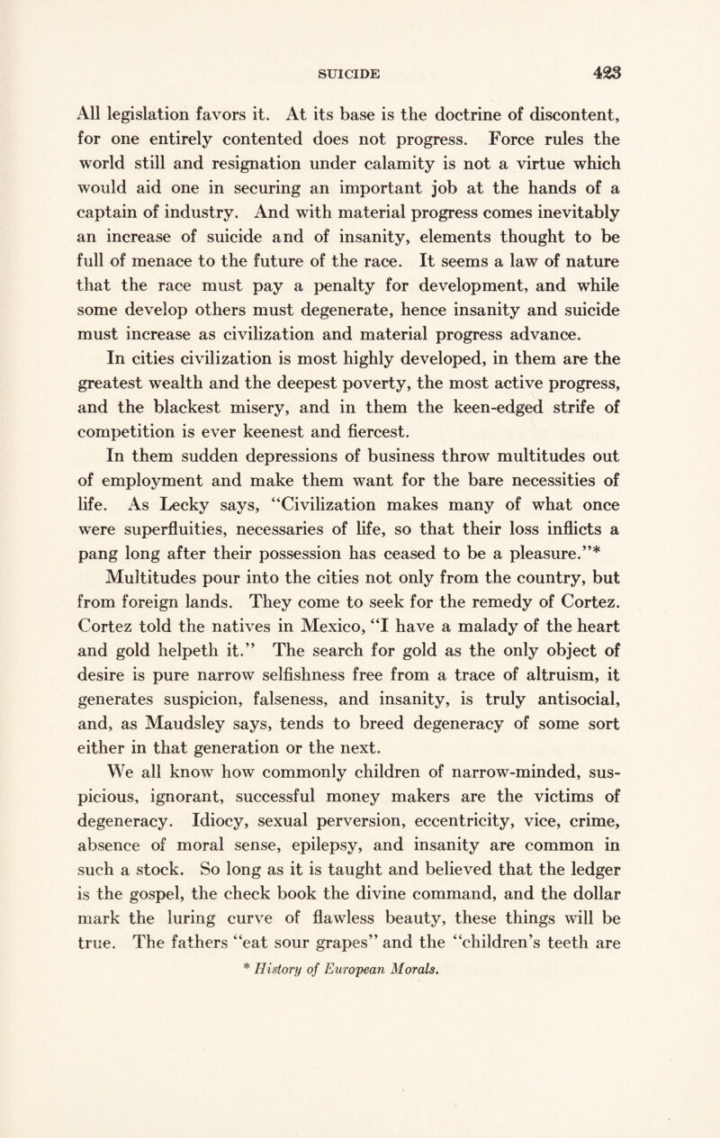 All legislation favors it. At its base is the doctrine of discontent, for one entirely contented does not progress. Force rules the world still and resignation under calamity is not a virtue which would aid one in securing an important job at the hands of a captain of industry. And with material progress comes inevitably an increase of suicide and of insanity, elements thought to be full of menace to the future of the race. It seems a law of nature that the race must pay a penalty for development, and while some develop others must degenerate, hence insanity and suicide must increase as civilization and material progress advance. In cities civilization is most highly developed, in them are the greatest wealth and the deepest poverty, the most active progress, and the blackest misery, and in them the keen-edged strife of competition is ever keenest and fiercest. In them sudden depressions of business throw multitudes out of employment and make them want for the bare necessities of life. As Lecky says, “Civilization makes many of what once were superfluities, necessaries of life, so that their loss inflicts a pang long after their possession has ceased to be a pleasure.”* Multitudes pour into the cities not only from the country, but from foreign lands. They come to seek for the remedy of Cortez. Cortez told the natives in Mexico, “I have a malady of the heart and gold helpeth it.” The search for gold as the only object of desire is pure narrow selfishness free from a trace of altruism, it generates suspicion, falseness, and insanity, is truly antisocial, and, as Maudsley says, tends to breed degeneracy of some sort either in that generation or the next. We all knowT how commonly children of narrow-minded, sus¬ picious, ignorant, successful money makers are the victims of degeneracy. Idiocy, sexual perversion, eccentricity, vice, crime, absence of moral sense, epilepsy, and insanity are common in such a stock. So long as it is taught and believed that the ledger is the gospel, the check book the divine command, and the dollar mark the luring curve of flawless beauty, these things will be true. The fathers “eat sour grapes” and the “children’s teeth are