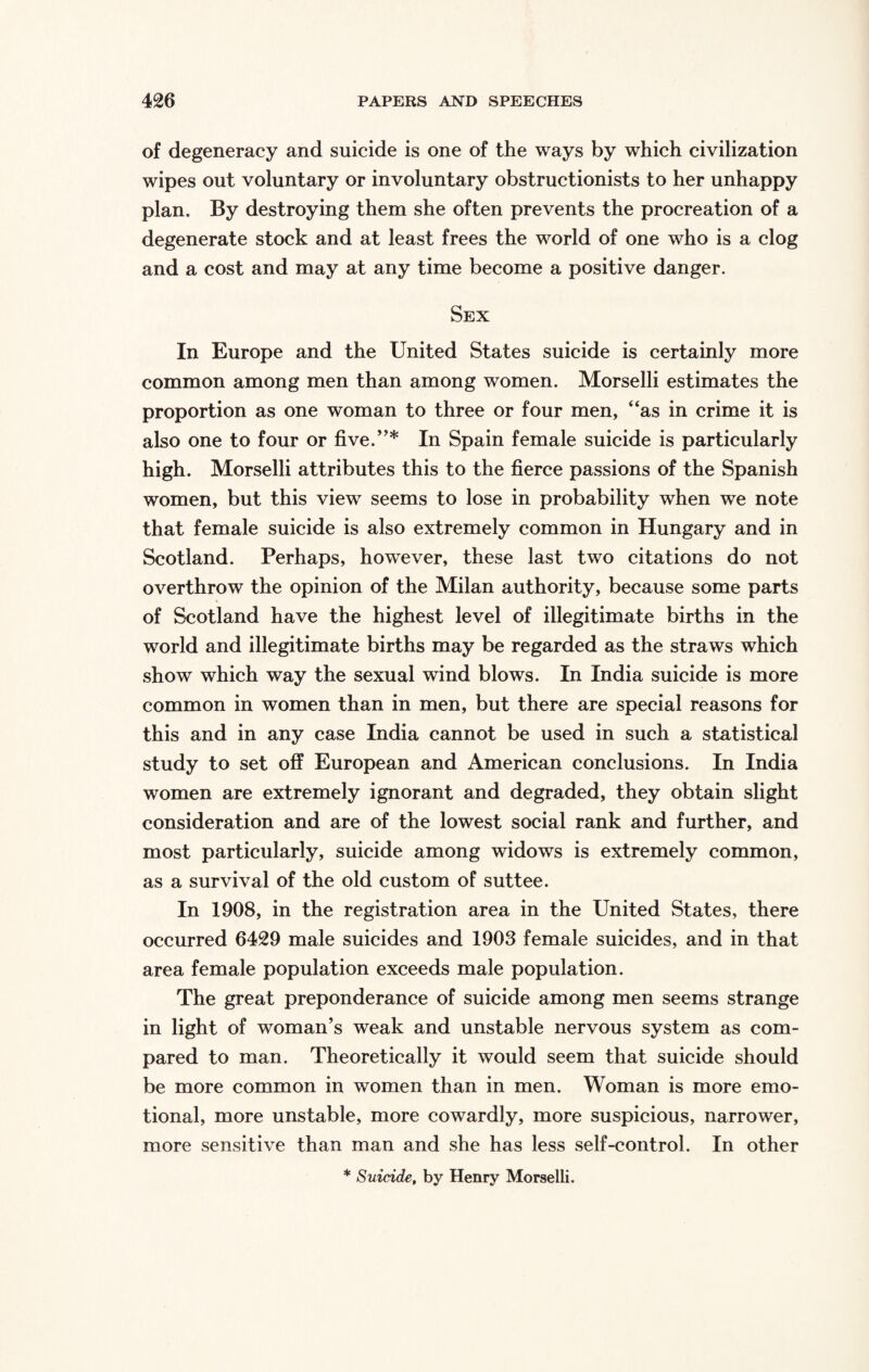 of degeneracy and suicide is one of the ways by which civilization wipes out voluntary or involuntary obstructionists to her unhappy plan. By destroying them she often prevents the procreation of a degenerate stock and at least frees the world of one who is a clog and a cost and may at any time become a positive danger. Sex In Europe and the United States suicide is certainly more common among men than among women. Morselli estimates the proportion as one woman to three or four men, “as in crime it is also one to four or five.”* In Spain female suicide is particularly high. Morselli attributes this to the fierce passions of the Spanish women, but this view seems to lose in probability when we note that female suicide is also extremely common in Hungary and in Scotland. Perhaps, however, these last two citations do not overthrow the opinion of the Milan authority, because some parts of Scotland have the highest level of illegitimate births in the world and illegitimate births may be regarded as the straws which show which way the sexual wind blows. In India suicide is more common in women than in men, but there are special reasons for this and in any case India cannot be used in such a statistical study to set off European and American conclusions. In India women are extremely ignorant and degraded, they obtain slight consideration and are of the lowest social rank and further, and most particularly, suicide among widows is extremely common, as a survival of the old custom of suttee. In 1908, in the registration area in the United States, there occurred 6429 male suicides and 1903 female suicides, and in that area female population exceeds male population. The great preponderance of suicide among men seems strange in light of woman’s weak and unstable nervous system as com¬ pared to man. Theoretically it would seem that suicide should be more common in women than in men. Woman is more emo¬ tional, more unstable, more cowardly, more suspicious, narrower, more sensitive than man and she has less self-control. In other * Suicide, by Henry Morselli.