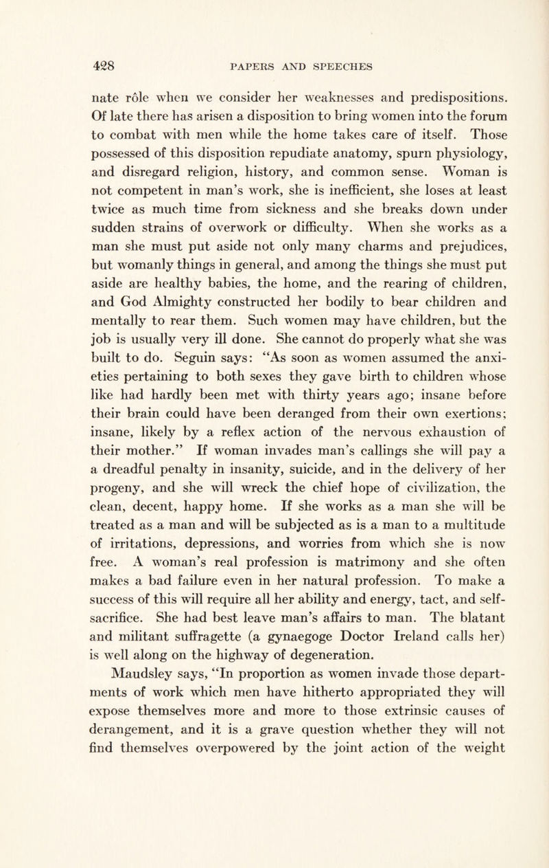 nate role when we consider her weaknesses and predispositions. Of late there has arisen a disposition to bring women into the forum to combat with men while the home takes care of itself. Those possessed of this disposition repudiate anatomy, spurn physiology, and disregard religion, history, and common sense. Woman is not competent in man’s work, she is inefficient, she loses at least twice as much time from sickness and she breaks down under sudden strains of overwork or difficulty. When she wmrks as a man she must put aside not only many charms and prejudices, but womanly things in general, and among the things she must put aside are healthy babies, the home, and the rearing of children, and God Almighty constructed her bodily to bear children and mentally to rear them. Such women may have children, but the job is usually very ill done. She cannot do properly what she w7as built to do. Seguin says: “As soon as women assumed the anxi¬ eties pertaining to both sexes they gave birth to children wdiose like had hardly been met with thirty years ago; insane before their brain could have been deranged from their own exertions; insane, likely by a reflex action of the nervous exhaustion of their mother.” If woman invades man’s callings she will pay a a dreadful penalty in insanity, suicide, and in the delivery of her progeny, and she will wreck the chief hope of civilization, the clean, decent, happy home. If she works as a man she will be treated as a man and will be subjected as is a man to a multitude of irritations, depressions, and worries from which she is now free. A woman’s real profession is matrimony and she often makes a bad failure even in her natural profession. To make a success of this will require all her ability and energy, tact, and self- sacrifice. She had best leave man’s affairs to man. The blatant and militant suffragette (a gynaegoge Doctor Ireland calls her) is wrell along on the highway of degeneration. Maudsley says, “In proportion as women invade those depart¬ ments of work which men have hitherto appropriated they will expose themselves more and more to those extrinsic causes of derangement, and it is a grave question whether they will not find themselves overpowered by the joint action of the weight