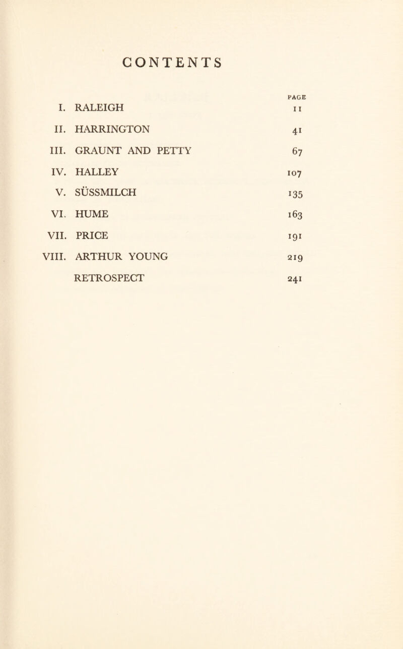 CONTENTS I. RALEIGH PAGE I I II. HARRINGTON 41 III. GRAUNT AND PETTY 67 IV. HALLEY 107 V. SUSSMILCH 135 VI. HUME 163 VII. PRICE 191 VIII. ARTHUR YOUNG 219 RETROSPECT 241