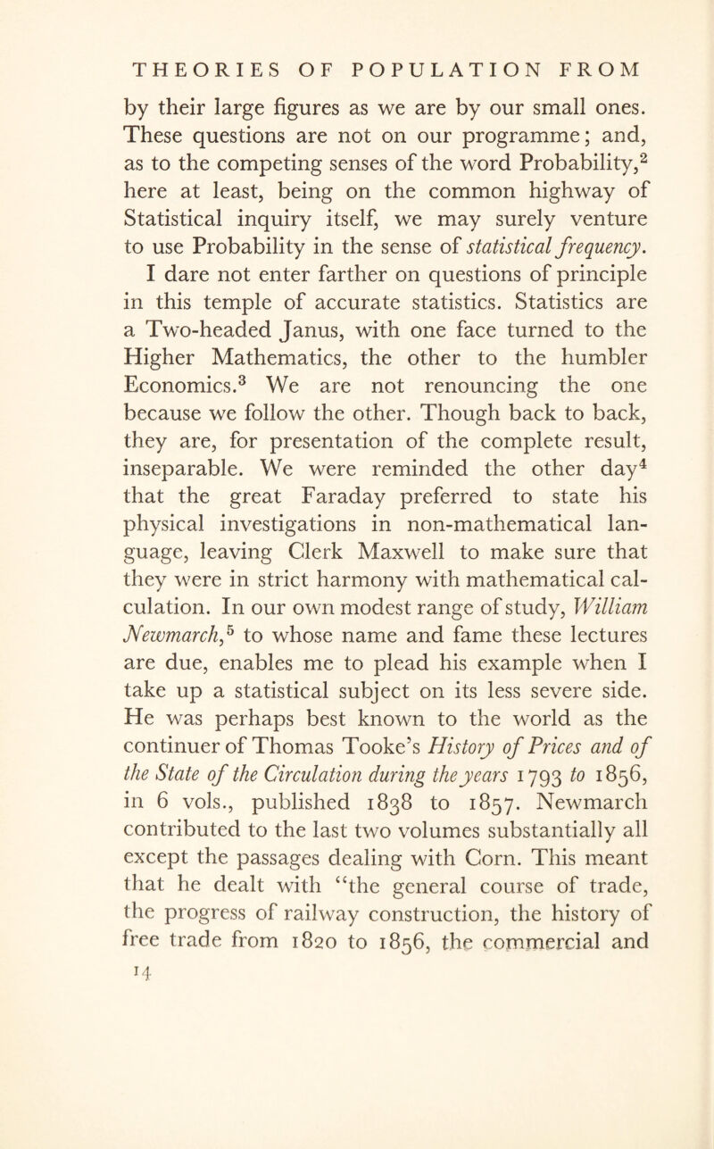 by their large figures as we are by our small ones. These questions are not on our programme; and, as to the competing senses of the word Probability,2 here at least, being on the common highway of Statistical inquiry itself, we may surely venture to use Probability in the sense of statistical frequency. I dare not enter farther on questions of principle in this temple of accurate statistics. Statistics are a Two-headed Janus, with one face turned to the Pligher Mathematics, the other to the humbler Economics.3 We are not renouncing the one because we follow the other. Though back to back, they are, for presentation of the complete result, inseparable. We were reminded the other day4 that the great Faraday preferred to state his physical investigations in non-mathematical lan¬ guage, leaving Clerk Maxwell to make sure that they were in strict harmony with mathematical cal¬ culation. In our own modest range of study, William JVewmarch,5 to whose name and fame these lectures are due, enables me to plead his example when I take up a statistical subject on its less severe side. He was perhaps best known to the world as the continuer of Thomas Tooke’s History of Prices and of the State of the Circulation during the years 1793 to 1856, in 6 vols., published 1838 to 1857. Newmarch contributed to the last two volumes substantially all except the passages dealing with Corn. This meant that he dealt with “the general course of trade, the progress of railway construction, the history of free trade from 1820 to 1856, the commercial and H