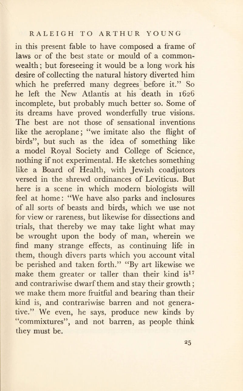 in this present fable to have composed a frame of laws or of the best state or mould of a common¬ wealth ; but foreseeing it would be a long work his desire of collecting the natural history diverted him which he preferred many degrees before it.” So he left the New Atlantis at his death in 1626 incomplete, but probably much better so. Some of its dreams have proved wonderfully true visions. The best are not those of sensational inventions like the aeroplane; “we imitate also the flight of birds”, but such as the idea of something like a model Royal Society and College of Science, nothing if not experimental. He sketches something like a Board of Health, with Jewish coadjutors versed in the shrewd ordinances of Leviticus. But here is a scene in which modern biologists will feel at home: “We have also parks and inclosures of all sorts of beasts and birds, which we use not for view or rareness, but likewise for dissections and trials, that thereby we may take light what may be wrought upon the body of man, wherein we find many strange effects, as continuing life in them, though divers parts which you account vital be perished and taken forth.” “By art likewise we make them greater or taller than their kind is17 and contrariwise dwarf them and stay their growth; we make them more fruitful and bearing than their kind is, and contrariwise barren and not genera¬ tive.” We even, he says, produce new kinds by “commixtures”, and not barren, as people think they must be. 0