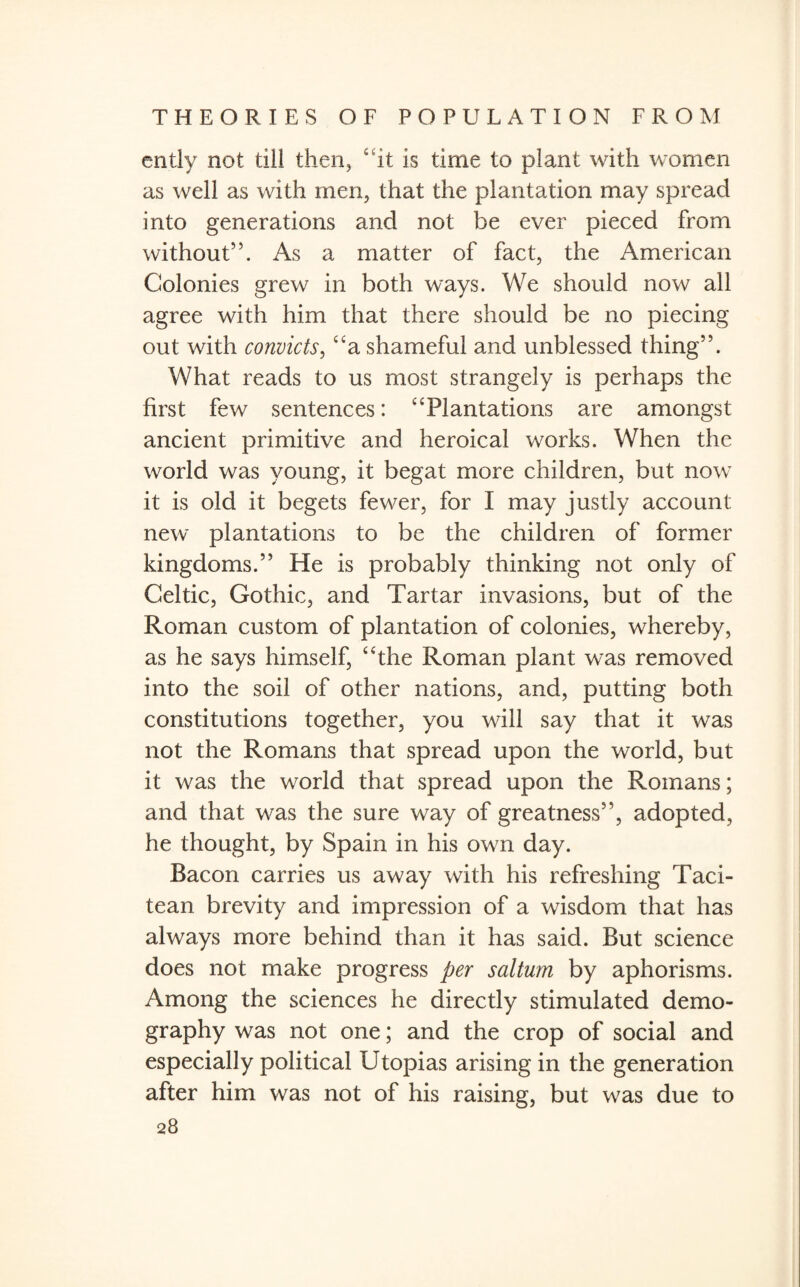 entiy not till then, “it is time to plant with women as well as with men, that the plantation may spread into generations and not be ever pieced from without”. As a matter of fact, the American Colonies grew in both ways. We should now all agree with him that there should be no piecing out with convicts, “a shameful and unblessed thing”. What reads to us most strangely is perhaps the first few sentences: “Plantations are amongst ancient primitive and heroical works. When the world was young, it begat more children, but now it is old it begets fewer, for I may justly account new plantations to be the children of former kingdoms.” He is probably thinking not only of Celtic, Gothic, and Tartar invasions, but of the Roman custom of plantation of colonies, whereby, as he says himself, “the Roman plant was removed into the soil of other nations, and, putting both constitutions together, you will say that it was not the Romans that spread upon the world, but it was the world that spread upon the Romans; and that was the sure way of greatness”, adopted, he thought, by Spain in his own day. Bacon carries us away with his refreshing Taci- tean brevity and impression of a wisdom that has always more behind than it has said. But science does not make progress per sal turn by aphorisms. Among the sciences he directly stimulated demo¬ graphy was not one; and the crop of social and especially political Utopias arising in the generation after him was not of his raising, but was due to