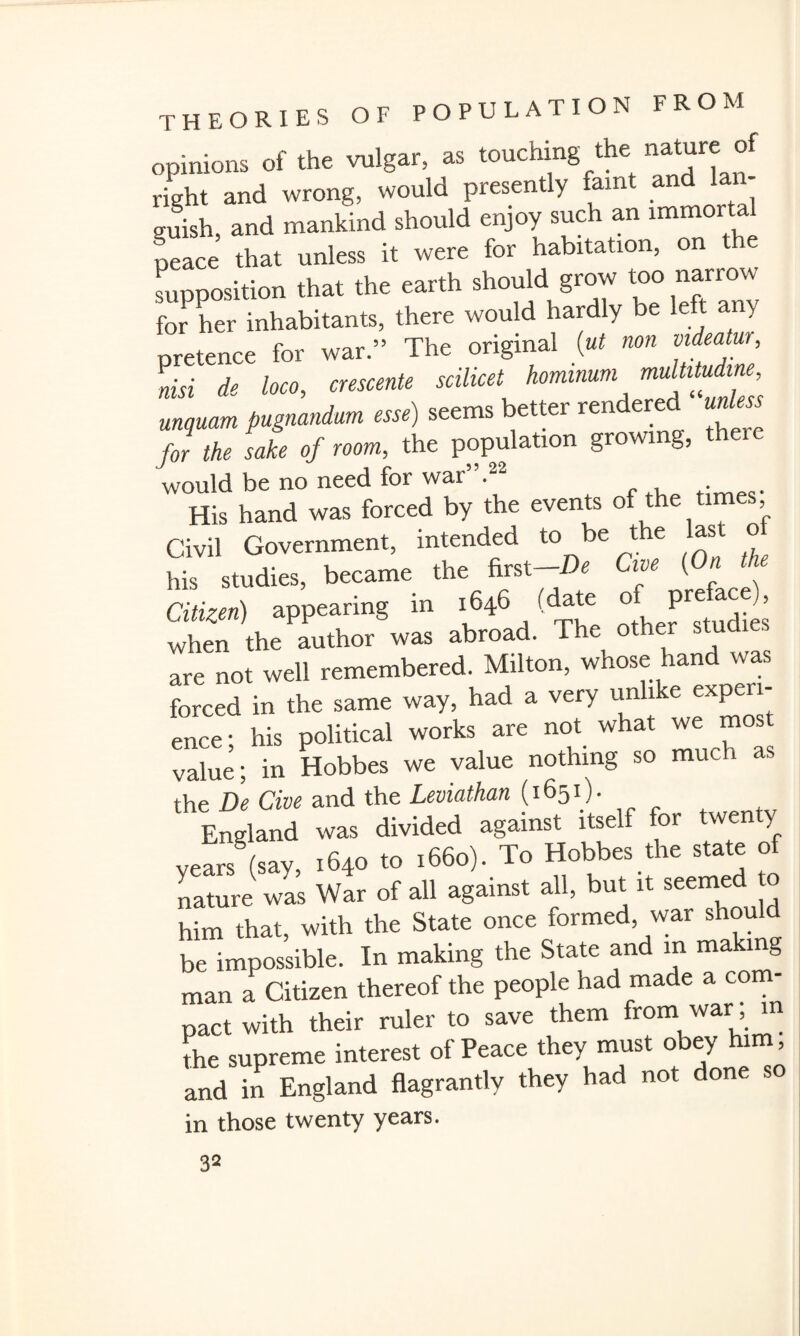 opinions of the vulgar, as touching the nature of right and wrong, would presently faint and guish, and mankind should enjoy such an ^mortal peace that unless it were for habitation, supposition that the earth should grow too narrow for her inhabitants, there would hardly e pretence for war.” The original (ut non videotur, nisi de loco, crescents ““fj mqnoH pngnnndnm esse) seems better rendered unless for the sake of room, the population gro\ g, would be no need for war”.22 . His hand was forced by the events of ’ Civil Government, intended to be the last o his studies, became the first-De Cwe (On the Citizen) appearing in 1646 (date> * when the author was abroad. T are not well remembered. Milton, whose hand was forced in the same way, had a very unlike expen- ence • his political works are not what we most value; in Hobbes we value nothing so much as the De Cive and the Leviathan (1651). England was divided against itself for twenty vearsS(say, 1640 to 1660). To Hobbes the state of nature was War of all against all, but it seemed to him that, with the State once formed, war shou be impossible. In making the State and m makn g man a Citizen thereof the people had made a com¬ pact with their ruler to save them from war m the supreme interest of Peace they must obey him, and in England flagrantly they had not done so in those twenty years.