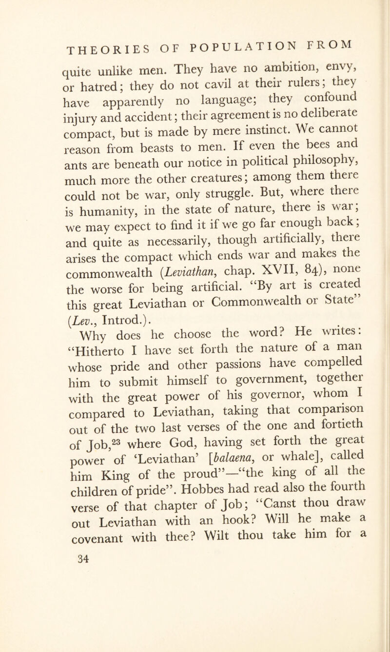 quite unlike men. They have no ambition, envy, or hatred; they do not cavil at their rulers; they have apparently no language; they confound injury and accident; their agreement is no deliberate compact, but is made by mere instinct. We cannot reason from beasts to men. If even the bees and ants are beneath our notice in political philosophy, much more the other creatures; among them there could not be war, only struggle. But, where there is humanity, in the state of nature, there is war; we may expect to find it if we go far enough back; and quite as necessarily, though artificially, there arises the compact which ends war and makes the commonwealth (.Leviathan, chap. XVII, 84), none the worse for being artificial. “By art is created this great Leviathan or Commonwealth or State” (Lev., Introd.). Why does he choose the word? He writes. “Hitherto I have set forth the nature of a man whose pride and other passions have compelled him to submit himself to government, together with the great power of his governor, whom I compared to Leviathan, taking that comparison out of the two last verses of the one and fortieth of Job,23 where God, having set forth the great power 5of ‘Leviathan’ [balaena, or whale], called him King of the proud”—“the king of all the children of pride”. Hobbes had read also the fouith verse of that chapter of Job; “Canst thou draw out Leviathan with an hook? Will he make a covenant with thee? Wilt thou take him for a