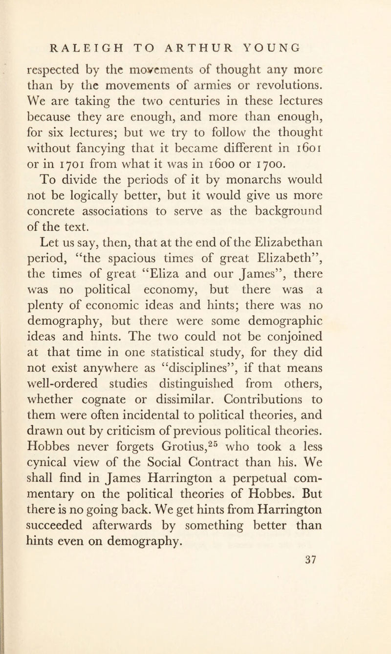 respected by the movements of thought any more than by the movements of armies or revolutions. We are taking the two centuries in these lectures because they are enough, and more than enough, for six lectures; but we try to follow the thought without fancying that it became different in 1601 or in 1701 from what it was in 1600 or 1700. To divide the periods of it by monarchs would not be logically better, but it would give us more concrete associations to serve as the background of the text. Let us say, then, that at the end of the Elizabethan period, “the spacious times of great Elizabeth”, the times of great “Eliza and our James”, there was no political economy, but there was a plenty of economic ideas and hints; there was no demography, but there were some demographic ideas and hints. The two could not be conjoined at that time in one statistical study, for they did not exist anywhere as “disciplines”, if that means well-ordered studies distinguished from others, whether cognate or dissimilar. Contributions to them were often incidental to political theories, and drawn out by criticism of previous political theories. Hobbes never forgets Grotius,25 who took a less cynical view of the Social Contract than his. We shall find in James Harrington a perpetual com¬ mentary on the political theories of Hobbes. But there is no going back. We get hints from Harrington succeeded afterwards by something better than hints even on demography.