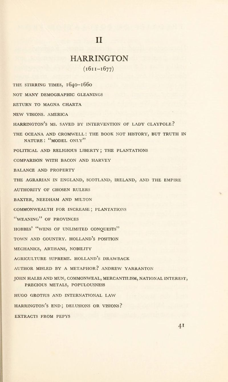 II HARRINGTON (1611-1677) THE STIRRING TIMES, 1640-1660 NOT MANY DEMOGRAPHIC GLEANINGS RETURN TO MAGNA CHARTA NEW VISIONS. AMERICA Harrington’s ms. saved by intervention of lady claypole? THE OCEANA AND CROMWELL: THE BOOK NOT HISTORY, BUT TRUTH IN nature: “model only” POLITICAL AND RELIGIOUS LIBERTY; THE PLANTATIONS COMPARISON WITH BACON AND HARVEY BALANCE AND PROPERTY THE AGRARIAN IN ENGLAND, SCOTLAND, IRELAND, AND THE EMPIRE AUTHORITY OF CHOSEN RULERS BAXTER, NEEDHAM AND MILTON COMMONWEALTH FOR INCREASE; PLANTATIONS “WEANING” OF PROVINCES HOBBES’ “WENS OF UNLIMITED CONQUESTS” TOWN AND COUNTRY. HOLLAND’S POSITION MECHANICS, ARTISANS, NOBILITY AGRICULTURE SUPREME. HOLLAND’S DRAWBACK AUTHOR MISLED BY A METAPHOR? ANDREW YARRANTON JOHN HALES AND MUN, COMMONWEAL, MERCANTILISM, NATIONAL INTEREST, PRECIOUS METALS, POPULOUSNESS HUGO GROTIUS AND INTERNATIONAL LAW HARRINGTON’S end; DELUSIONS OR VISIONS? EXTRACTS FROM PEPYS