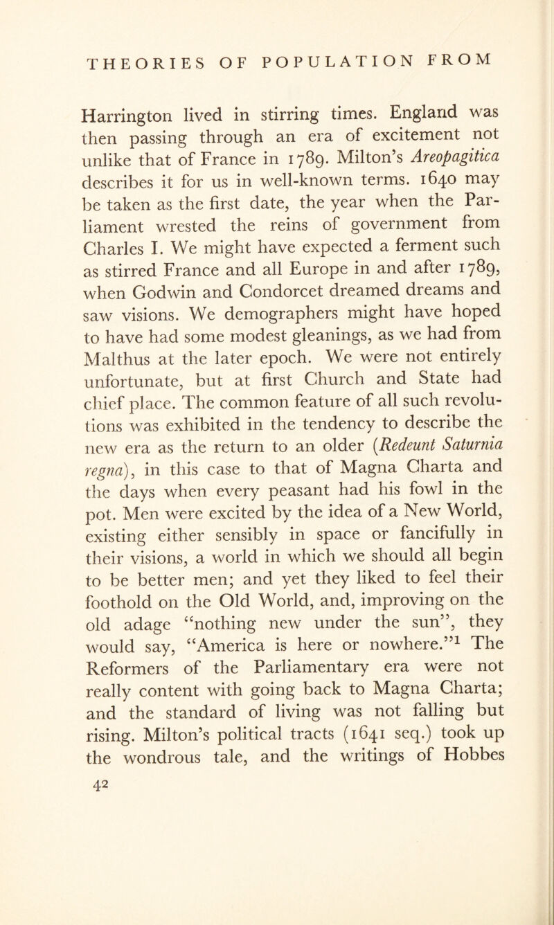 Harrington lived in stirring times. England was then passing through an era of excitement not unlike that of France in 1789. Milton’s Areopagitica describes it for us in well-known terms. 1640 may be taken as the first date, the year when the Par¬ liament wrested the reins of government from Charles I. We might have expected a ferment such as stirred France and all Europe in and after 17^9? when Godwin and Condorcet dreamed dreams and saw visions. We demographers might have hoped to have had some modest gleanings, as we had from Malthus at the later epoch. We were not entirely unfortunate, but at first Church and State had chief place. The common feature of all such revolu¬ tions was exhibited in the tendency to describe the new era as the return to an older (Redeunt Saturnia regno), in this case to that of Magna Charta and the days when every peasant had his fowl in the pot. Men were excited by the idea of a New World, existing either sensibly in space or fancifully in their visions, a world in which we should all begin to be better men; and yet they liked to feel their foothold on the Old World, and, improving on the old adage “nothing new under the sun”, they would say, “America is here or nowhere.”1 The Reformers of the Parliamentary era were not really content with going back to Magna Charta; and the standard of living was not falling but rising. Milton’s political tracts (1641 seq.) took up the wondrous tale, and the writings of Hobbes