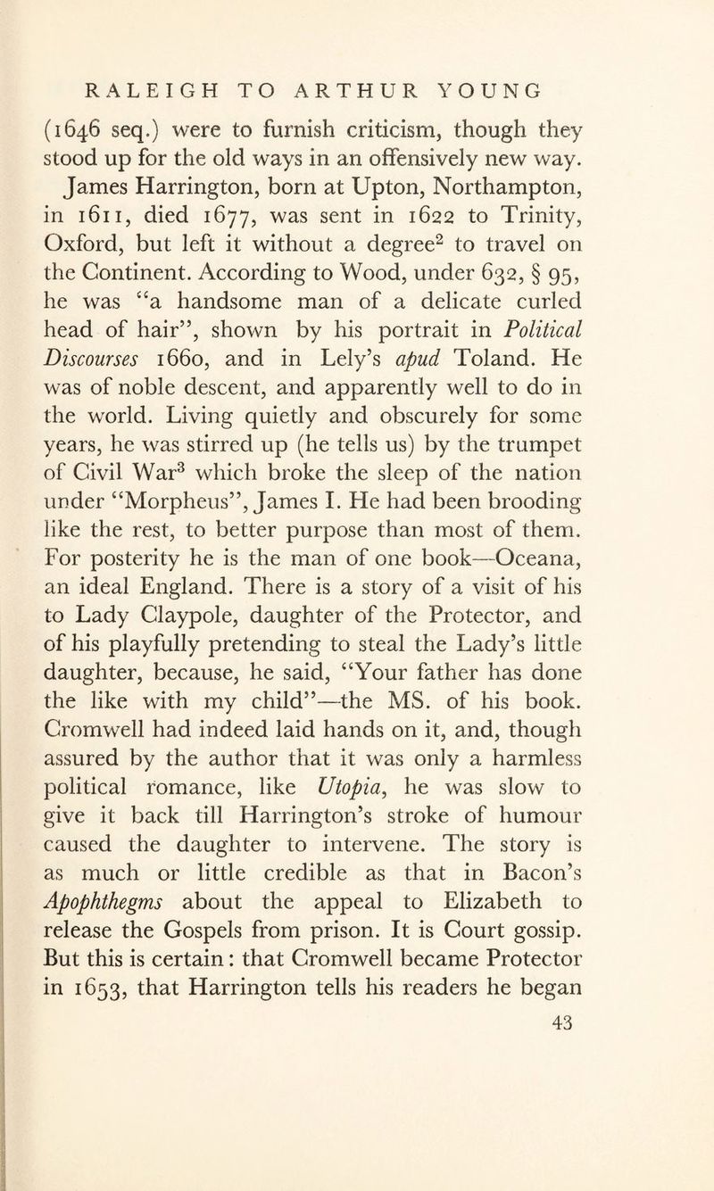(1646 seq.) were to furnish criticism, though they stood up for the old ways in an offensively new way. James Harrington, born at Upton, Northampton, in 1611, died 1677, was sent in 1622 to Trinity, Oxford, but left it without a degree2 to travel on the Continent. According to Wood, under 632, § 95, he was “a handsome man of a delicate curled head of hair”, shown by his portrait in Political Discourses 1660, and in Lely’s apud Toland. He was of noble descent, and apparently well to do in the world. Living quietly and obscurely for some years, he was stirred up (he tells us) by the trumpet of Civil War3 which broke the sleep of the nation under “Morpheus”, James I. Lie had been brooding like the rest, to better purpose than most of them. For posterity he is the man of one book—Oceana, an ideal England. There is a story of a visit of his to Lady Claypole, daughter of the Protector, and of his playfully pretending to steal the Lady’s little daughter, because, he said, “Your father has done the like with my child”—the MS. of his book. Cromwell had indeed laid hands on it, and, though assured by the author that it was only a harmless political romance, like Utopia, he was slow to give it back till Harrington’s stroke of humour caused the daughter to intervene. The story is as much or little credible as that in Bacon’s Apophthegms about the appeal to Elizabeth to release the Gospels from prison. It is Court gossip. But this is certain: that Cromwell became Protector in 1653, that Harrington tells his readers he began