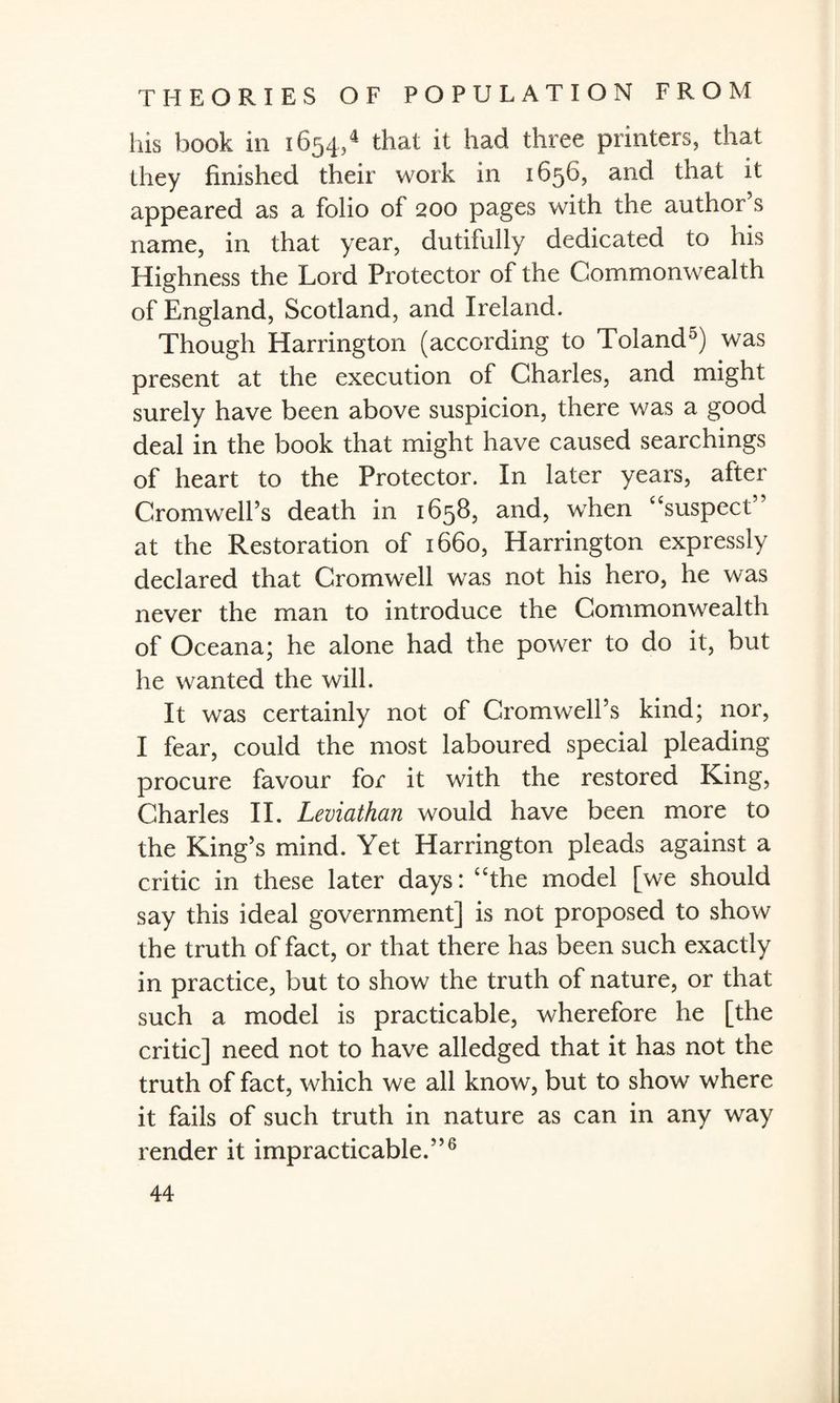 his book in 1654/ that it had three printers, that they finished their work in 1656, and that it appeared as a folio of 200 pages with the author’s name, in that year, dutifully dedicated to his Highness the Lord Protector of the Commonwealth of England, Scotland, and Ireland. Though Harrington (according to 'Poland0) was present at the execution of Charles, and might surely have been above suspicion, there was a good deal in the book that might have caused searchings of heart to the Protector. In later years, after Cromwell’s death in 1658, and, when “suspect” at the Restoration of 1660, Harrington expressly declared that Cromwell was not his hero, he was never the man to introduce the Commonwealth of Oceana; he alone had the power to do it, but he wanted the will. It was certainly not of Cromwell’s kind; nor, I fear, could the most laboured special pleading procure favour for it with the restored King, Charles II. Leviathan would have been more to the King’s mind. Yet Harrington pleads against a critic in these later days: “the model [we should say this ideal government] is not proposed to show the truth of fact, or that there has been such exactly in practice, but to show the truth of nature, or that such a model is practicable, wherefore he [the critic] need not to have alledged that it has not the truth of fact, which we all know, but to show where it fails of such truth in nature as can in any way render it impracticable.”6