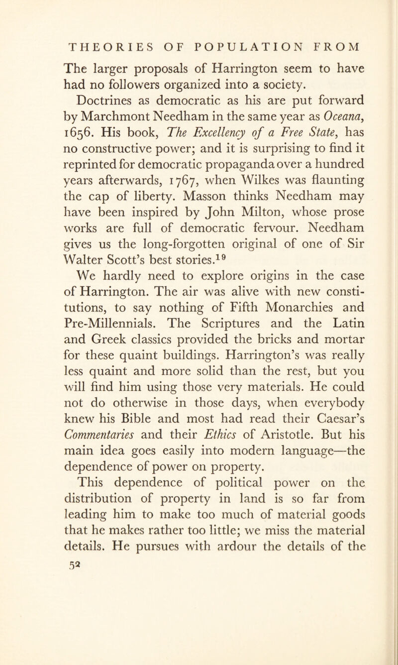 The larger proposals of Harrington seem to have had no followers organized into a society. Doctrines as democratic as his are put forward by Marchmont Needham in the same year as Oceana, 1656. His book, The Excellency of a Free State, has no constructive power; and it is surprising to find it reprinted for democratic propaganda over a hundred years afterwards, 1767, when Wilkes was flaunting the cap of liberty. Masson thinks Needham may have been inspired by John Milton, whose prose works are full of democratic fervour. Needham gives us the long-forgotten original of one of Sir Walter Scott's best stories.19 We hardly need to explore origins in the case of Harrington. The air was alive with new consti¬ tutions, to say nothing of Fifth Monarchies and Pre-Millennials. The Scriptures and the Latin and Greek classics provided the bricks and mortar for these quaint buildings. Harrington’s was really less quaint and more solid than the rest, but you will find him using those very materials. He could not do otherwise in those days, when everybody knew his Bible and most had read their Caesar’s Commentaries and their Ethics of Aristotle. But his main idea goes easily into modern language—the dependence of power on property. This dependence of political power on the distribution of property in land is so far from leading him to make too much of material goods that he makes rather too little; we miss the material details. He pursues with ardour the details of the