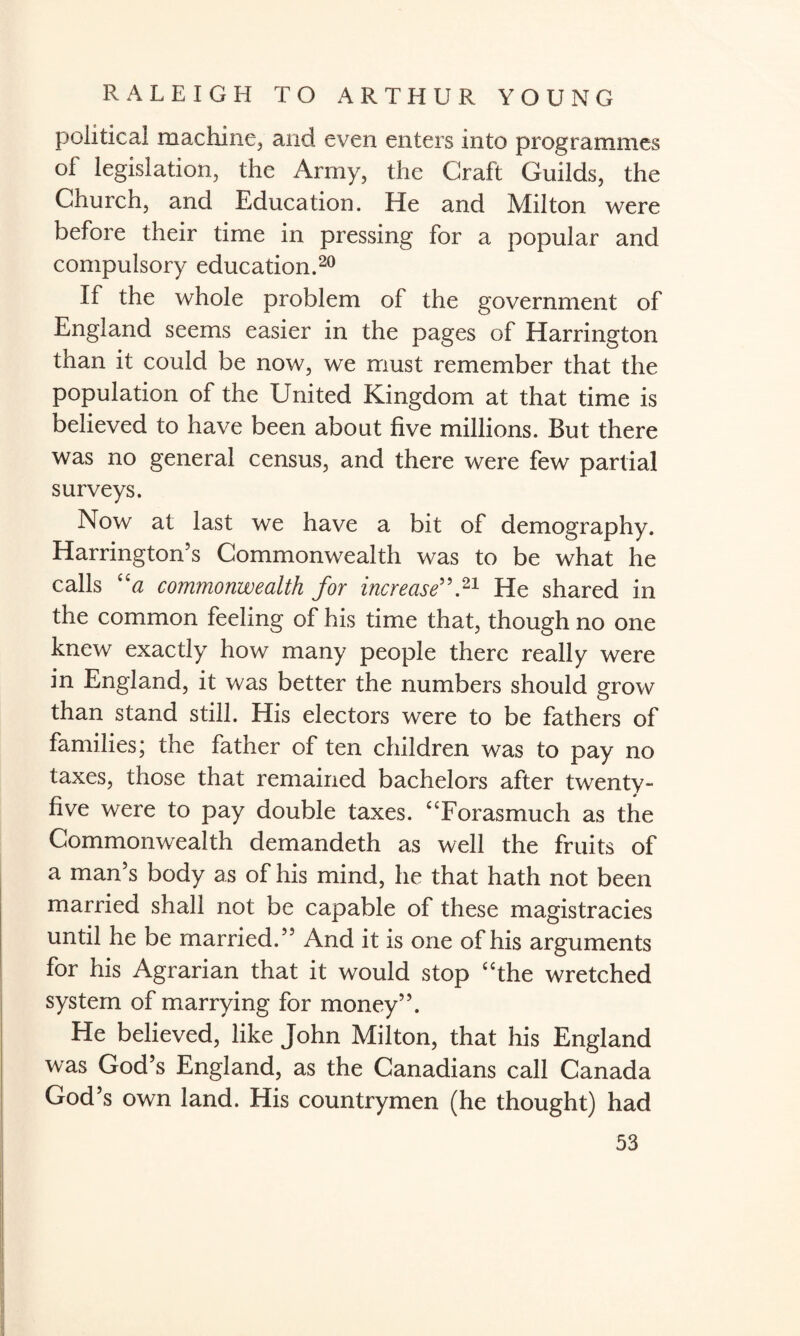 political machine,, and even enters into programmes of legislation, the Army, the Craft Guilds, the Church, and Education. He and Milton were before their time in pressing for a popular and compulsory education.20 If the whole problem of the government of England seems easier in the pages of Harrington than it could be now, we must remember that the population of the United Kingdom at that time is believed to have been about five millions. But there was no general census, and there were few partial surveys. Now at last we have a bit of demography. Harrington’s Commonwealth was to be what he calls “a commonwealth for increase”.21 He shared in the common feeling of his time that, though no one knew exactly how many people there really were in England, it was better the numbers should grow than stand still. His electors were to be fathers of families; the father of ten children was to pay no taxes, those that remained bachelors after twenty- five were to pay double taxes. “Forasmuch as the Commonwealth demandeth as well the fruits of a man’s body as of his mind, he that hath not been married shall not be capable of these magistracies until he be married.” And it is one of his arguments for his Agrarian that it would stop “the wretched system of marrying for money”. He believed, like John Milton, that his England was God’s England, as the Canadians call Canada God’s own land. His countrymen (he thought) had