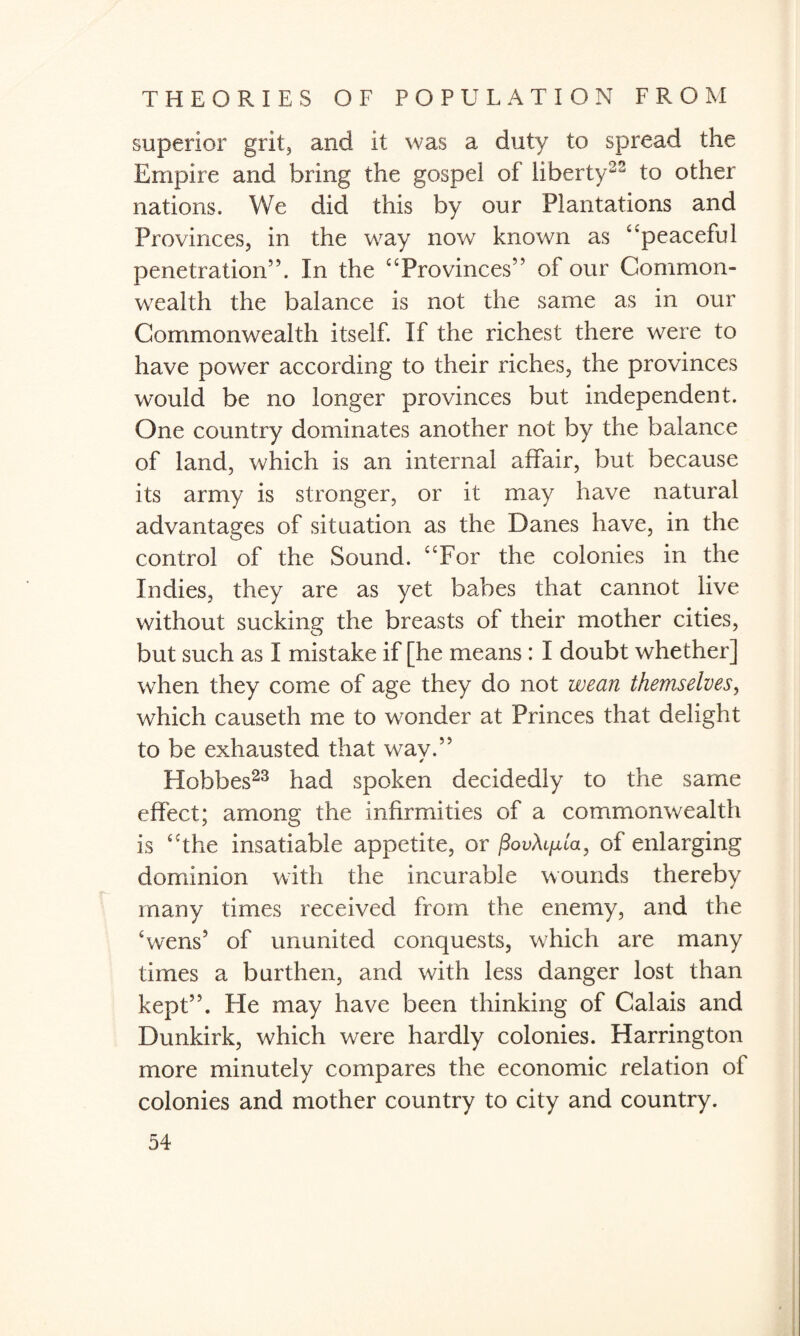 superior grit, and it was a duty to spread the Empire and bring the gospel of liberty22 to other nations. We did this by our Plantations and Provinces, in the way now known as “peaceful penetration”. In the “Provinces” of our Common¬ wealth the balance is not the same as in our Commonwealth itself. If the richest there were to have power according to their riches, the provinces would be no longer provinces but independent. One country dominates another not by the balance of land, which is an internal affair, but because its army is stronger, or it may have natural advantages of situation as the Danes have, in the control of the Sound. “For the colonies in the Indies, they are as yet babes that cannot live without sucking the breasts of their mother cities, but such as I mistake if [he means : I doubt whether] when they come of age they do not wean themselves, which causeth me to wonder at Princes that delight to be exhausted that wav.” Hobbes23 had spoken decidedly to the same effect; among the infirmities of a commonwealth is “the insatiable appetite, or jSouAi/u'a, of enlarging dominion with the incurable wounds thereby many times received from the enemy, and the 'wens’ of ununited conquests, which are many times a burthen, and with less danger lost than kept”. He may have been thinking of Calais and Dunkirk, which were hardly colonies. Harrington more minutely compares the economic relation of colonies and mother country to city and country.