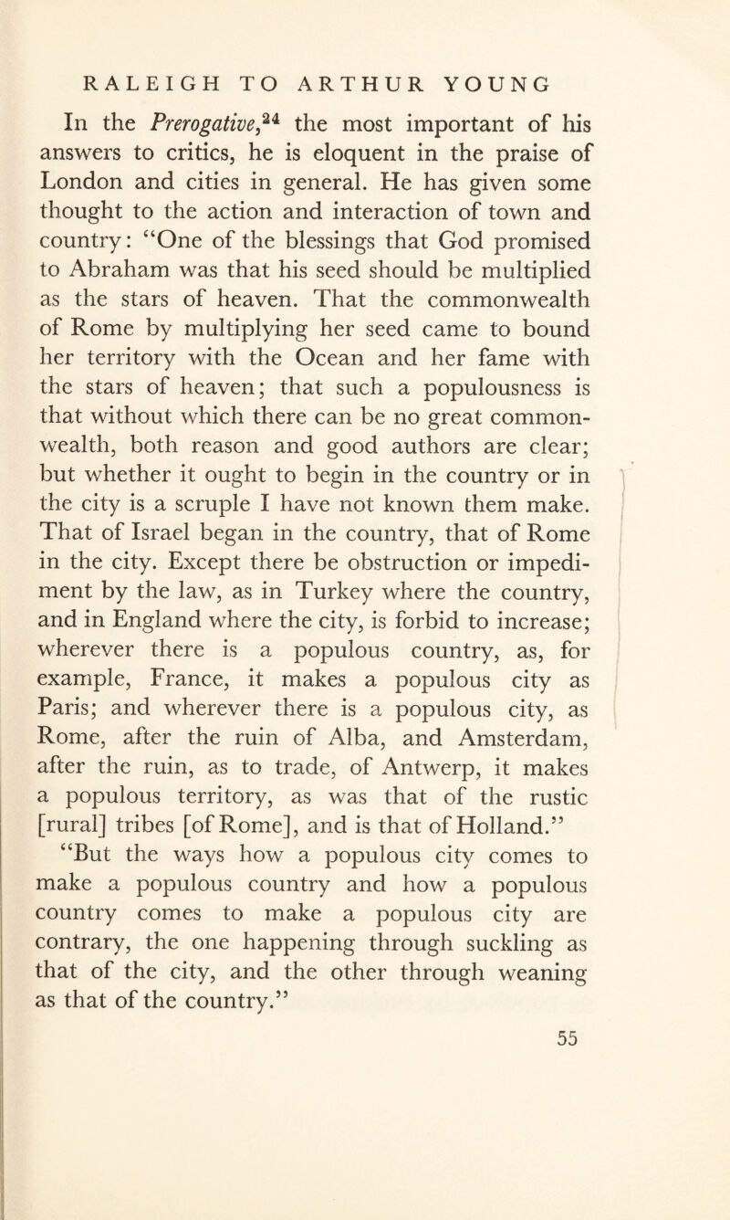 In the Prerogative,24 the most important of his answers to critics, he is eloquent in the praise of London and cities in general. He has given some thought to the action and interaction of town and country: “One of the blessings that God promised to Abraham was that his seed should be multiplied as the stars of heaven. That the commonwealth of Rome by multiplying her seed came to bound her territory with the Ocean and her fame with the stars of heaven; that such a populousness is that without which there can be no great common¬ wealth, both reason and good authors are clear; but whether it ought to begin in the country or in the city is a scruple I have not known them make. That of Israel began in the country, that of Rome in the city. Except there be obstruction or impedi¬ ment by the law, as in Turkey where the country, and in England where the city, is forbid to increase; wherever there is a populous country, as, for example, France, it makes a populous city as Paris; and wherever there is a populous city, as Rome, after the ruin of Alba, and Amsterdam, after the ruin, as to trade, of Antwerp, it makes a populous territory, as was that of the rustic [rural] tribes [of Rome], and is that of Holland.55 “But the ways how a populous city comes to make a populous country and how a populous country comes to make a populous city are contrary, the one happening through suckling as that of the city, and the other through weaning as that of the country.55