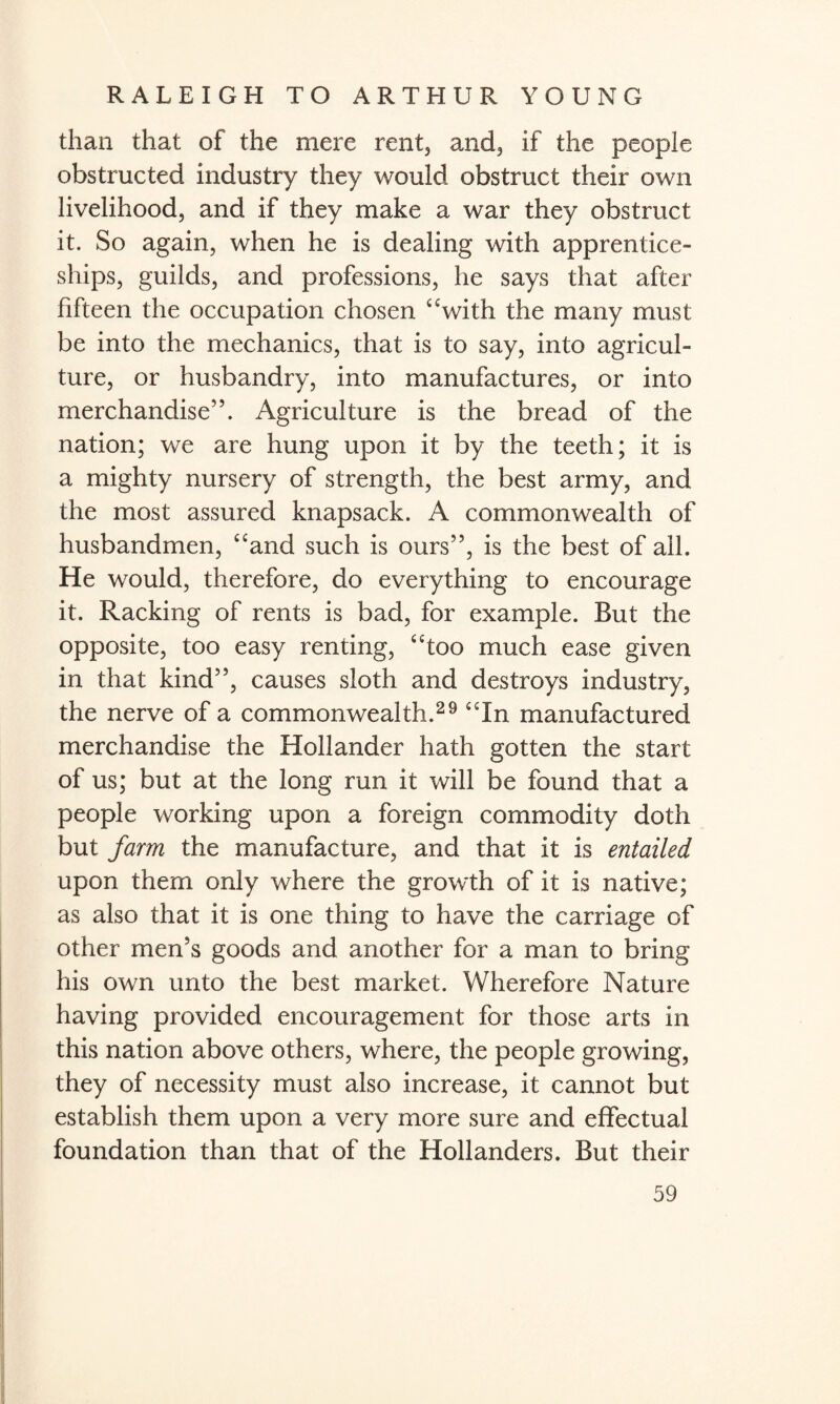 than that of the mere rent, and, if the people obstructed industry they would obstruct their own livelihood, and if they make a war they obstruct it. So again, when he is dealing with apprentice¬ ships, guilds, and professions, he says that after fifteen the occupation chosen “with the many must be into the mechanics, that is to say, into agricul¬ ture, or husbandry, into manufactures, or into merchandise”. Agriculture is the bread of the nation; we are hung upon it by the teeth; it is a mighty nursery of strength, the best army, and the most assured knapsack. A commonwealth of husbandmen, “and such is ours”, is the best of all. He would, therefore, do everything to encourage it. Racking of rents is bad, for example. But the opposite, too easy renting, “too much ease given in that kind”, causes sloth and destroys industry, the nerve of a commonwealth.29 “In manufactured merchandise the Hollander hath gotten the start of us; but at the long run it will be found that a people working upon a foreign commodity doth but farm the manufacture, and that it is entailed upon them only where the growth of it is native; as also that it is one thing to have the carriage of other men's goods and another for a man to bring his own unto the best market. Wherefore Nature having provided encouragement for those arts in this nation above others, where, the people growing, they of necessity must also increase, it cannot but establish them upon a very more sure and effectual foundation than that of the Hollanders. But their