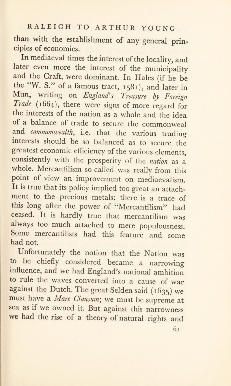 than with the establishment of any general prin¬ ciples of economics. In mediaeval times the interest of the locality, and later even more the interest of the municipality and the Craft, were dominant. In Hales (if he be the “W. S.” of a famous tract, 1581), and later in Mun, writing on England's Treasure by Foreign Trade (1664), there were signs of more regard for the interests of the nation as a whole and the idea of a balance of trade to secure the commonweal and commonwealth, i.e. that the various trading interests should be so balanced as to secure the greatest economic efficiency of the various elements, consistently with the prosperity of the nation as a whole. Mercantilism so called was really from this point of view an improvement on mediaevalism. It is true that its policy implied too great an attach¬ ment to the precious metals; there is a trace of this long after the power of “Mercantilism” had ceased. It is hardly true that mercantilism was always too much attached to mere populousness. Some mercantilists had this feature and some had not. Unfortunately the notion that the Nation was to be chiefly considered became a narrowing influence, and we had England’s national ambition to rule the waves converted into a cause of war against the Dutch. The great Selden said (1635) we must have a Alare Clausum; we must be supreme at sea as if we owned it. But against this narrowness we had the rise of a theory of natural rights and