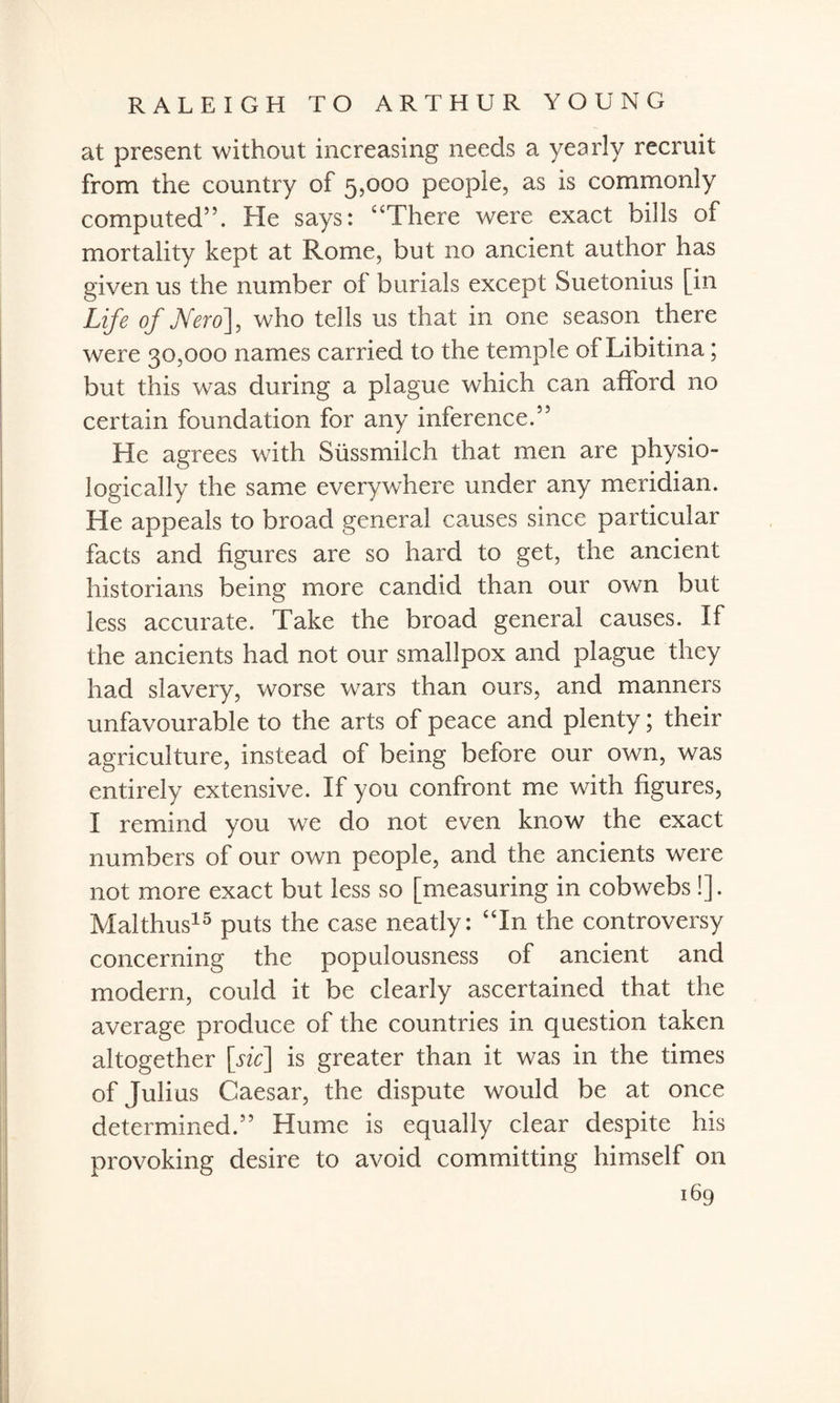 at present without increasing needs a yearly recruit from the country of 5,000 people, as is commonly computed”. He says: “There were exact bills of mortality kept at Rome, but no ancient author has given us the number of burials except Suetonius [in Life of Nero], who tells us that in one season there were 30,000 names carried to the temple of Libitina; but this was during a plague which can afford no certain foundation for any inference.” He agrees with Sussmilch that men are physio¬ logically the same everywhere under any meridian. He appeals to broad general causes since particular facts and figures are so hard to get, the ancient historians being more candid than our own but less accurate. Take the broad general causes. If the ancients had not our smallpox and plague they had slavery, worse wars than ours, and manners unfavourable to the arts of peace and plenty; their agriculture, instead of being before our own, was entirely extensive. If you confront me with figures, I remind you we do not even know the exact numbers of our own people, and the ancients were not more exact but less so [measuring in cobwebs !]. Mai thus15 puts the case neatly: “In the controversy concerning the populousness of ancient and modern, could it be clearly ascertained that the average produce of the countries in question taken altogether [sic] is greater than it was in the times of Julius Caesar, the dispute would be at once determined.” Hume is equally clear despite his provoking desire to avoid committing himself on