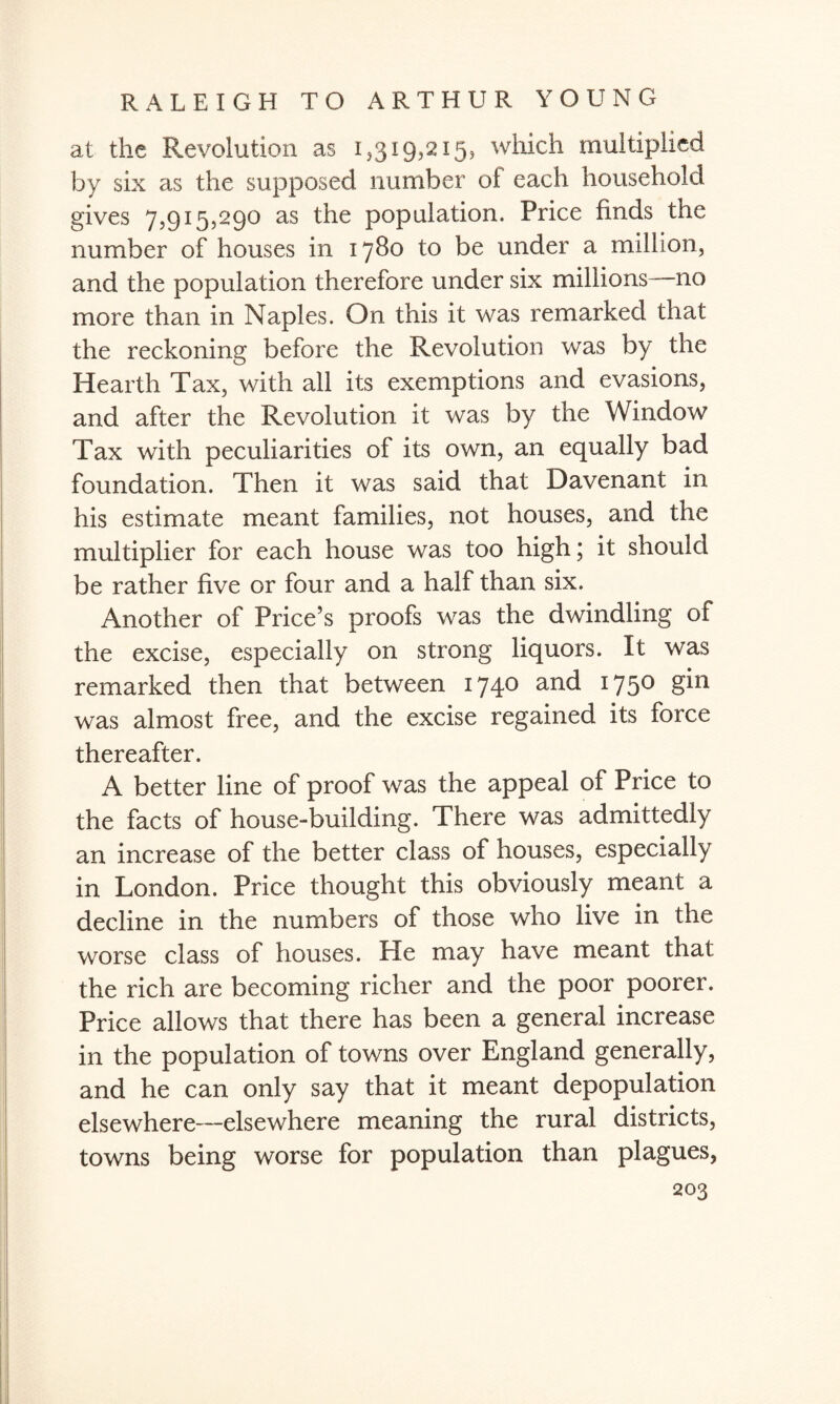 at the Revolution as 1/319,215, which multiplied by six as the supposed number of each household gives 7,915,290 as the population. Price finds the number of houses in 1780 to be under a million, and the population therefore under six millions—no more than in Naples. On this it was remarked that the reckoning before the Revolution was by the Hearth Tax, with all its exemptions and evasions, and after the Revolution it was by the Window Tax with peculiarities of its own, an equally bad foundation. Then it was said that Davenant in his estimate meant families, not houses, and the multiplier for each house was too high; it should be rather five or four and a half than six. Another of Price’s proofs was the dwindling of the excise, especially on strong liquors. It was remarked then that between 174° an(^ I75° was almost free, and the excise regained its force thereafter. A better line of proof was the appeal of Price to the facts of house-building. There was admittedly an increase of the better class of houses, especially in London. Price thought this obviously meant a decline in the numbers of those who live in the worse class of houses. He may have meant that the rich are becoming richer and the poor poorer. Price allows that there has been a general increase in the population of towns over England generally, and he can only say that it meant depopulation elsewhere—elsewhere meaning the rural districts, towns being worse for population than plagues,