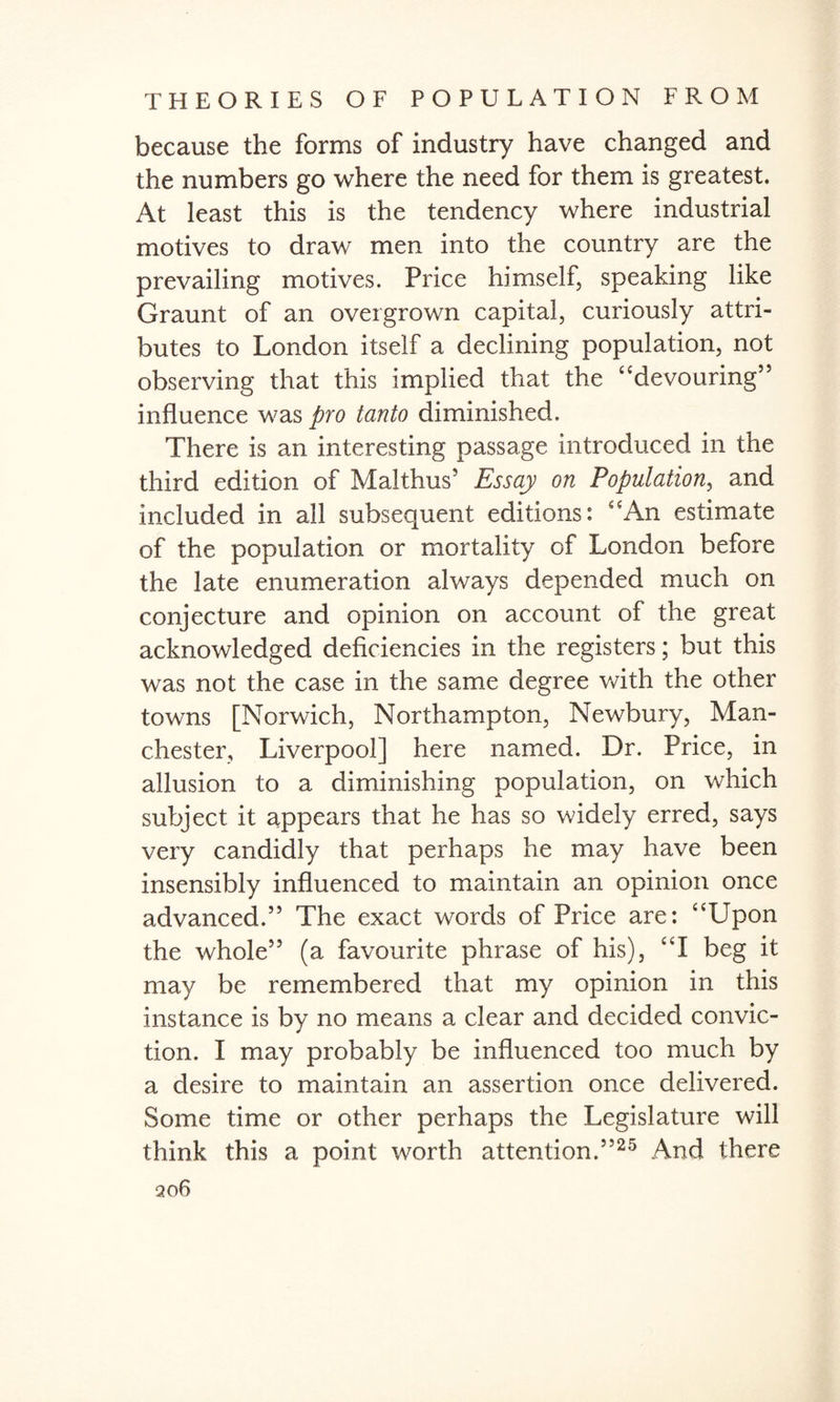 because the forms of industry have changed and the numbers go where the need for them is greatest. At least this is the tendency where industrial motives to draw men into the country are the prevailing motives. Price himself, speaking like Graunt of an overgrown capital, curiously attri¬ butes to London itself a declining population, not observing that this implied that the “devouring” influence was pro tanto diminished. There is an interesting passage introduced in the third edition of Malthus5 Essay on Population, and included in all subsequent editions: “An estimate of the population or mortality of London before the late enumeration always depended much on conjecture and opinion on account of the great acknowledged deficiencies in the registers; but this was not the case in the same degree with the other towns [Norwich, Northampton, Newbury, Man¬ chester, Liverpool] here named. Dr. Price, in allusion to a diminishing population, on which subject it appears that he has so widely erred, says very candidly that perhaps he may have been insensibly influenced to maintain an opinion once advanced.” The exact words of Price are: “Upon the whole” (a favourite phrase of his), “I beg it may be remembered that my opinion in this instance is by no means a clear and decided convic¬ tion. I may probably be influenced too much by a desire to maintain an assertion once delivered. Some time or other perhaps the Legislature will think this a point worth attention.”25 And there