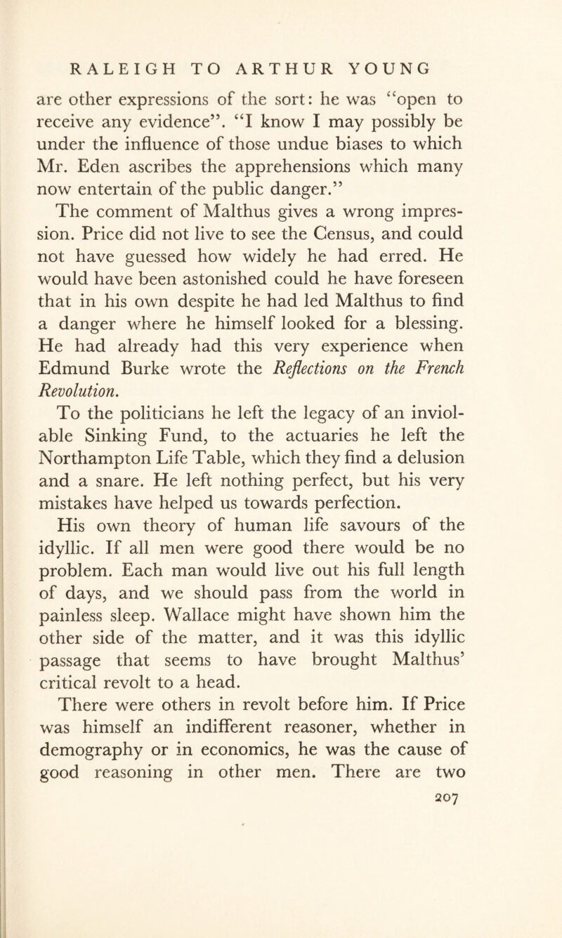 are other expressions of the sort: he was open to receive any evidence55. I know I may possibly be under the influence of those undue biases to which Mr. Eden ascribes the apprehensions which many now entertain of the public danger.55 The comment of Malthus gives a wrong impres¬ sion. Price did not live to see the Census, and could not have guessed how widely he had erred. He would have been astonished could he have foreseen that in his own despite he had led Malthus to find a danger where he himself looked for a blessing. He had already had this very experience when Edmund Burke wrote the Reflections on the French Revolution. To the politicians he left the legacy of an inviol¬ able Sinking Fund, to the actuaries he left the Northampton Life Table, which they find a delusion and a snare. He left nothing perfect, but his very mistakes have helped us towards perfection. His own theory of human life savours of the idyllic. If all men were good there would be no problem. Each man would live out his full length of days, and we should pass from the world in painless sleep. Wallace might have shown him the other side of the matter, and it was this idyllic passage that seems to have brought Malthus5 critical revolt to a head. There were others in revolt before him. If Price was himself an indifferent reasoner, whether in demography or in economics, he was the cause of good reasoning in other men. There are two