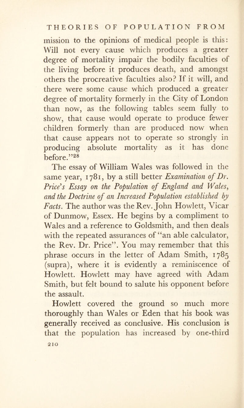 mission to the opinions of medical people is this: Will not every cause which produces a greater degree of mortality impair the bodily faculties of the living before it produces death, and amongst others the procreative faculties also? If it will, and there were some cause which produced a greater degree of mortality formerly in the City of London than now, as the following tables seem fully to show, that cause would operate to produce fewer children formerly than are produced now when that cause appears not to operate so strongly in producing absolute mortality as it has done before.5528 The essay of William Wales was followed in the same year, 1781, by a still better Examination of Dr. Price's Essay on the Population of England and Wales, and the Doctrine of an Increased Population established by Facts. The author was the Rev. John Hewlett, Vicar of Dunmow, Essex. He begins by a compliment to Wales and a reference to Goldsmith, and then deals with the repeated assurances of uan able calculator, the Rev. Dr. Price55. You may remember that this phrase occurs in the letter of Adam Smith, 1785 (supra), where it is evidently a reminiscence of Hewlett. Howlett may have agreed with Adam Smith, but felt bound to salute his opponent before the assault. Howlett covered the ground so much more thoroughly than Wales or Eden that his book was generally received as conclusive. His conclusion is that the population has increased by one-third
