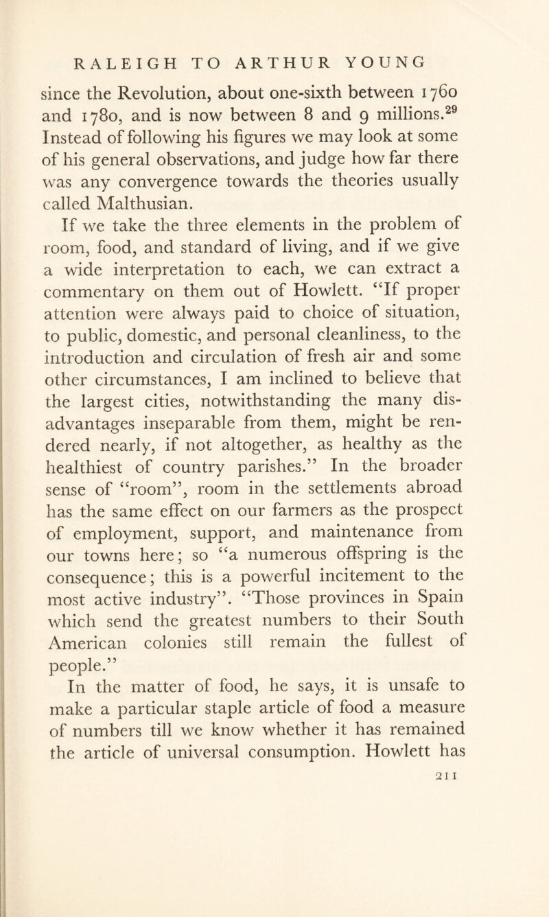 since the Revolution, about one-sixth between 1760 and 1780, and is now between 8 and 9 millions.29 Instead of following his figures we may look at some of his general observations, and judge how far there was any convergence towards the theories usually called Malthusian. If we take the three elements in the problem of room, food, and standard of living, and if we give a wide interpretation to each, we can extract a commentary on them out of Howlett. “If proper attention were always paid to choice of situation, to public, domestic, and personal cleanliness, to the introduction and circulation of fresh air and some other circumstances, I am inclined to believe that the largest cities, notwithstanding the many dis¬ advantages inseparable from them, might be ren¬ dered nearly, if not altogether, as healthy as the healthiest of country parishes.55 In the broader sense of “room55, room in the settlements abroad has the same effect on our farmers as the prospect of employment, support, and maintenance from our towns here; so “a numerous offspring is the consequence; this is a powerful incitement to the most active industry55. “Those provinces in Spain which send the greatest numbers to their South American colonies still remain the fullest of people.55 In the matter of food, he says, it is unsafe to make a particular staple article of food a measure of numbers till we know whether it has remained the article of universal consumption. Howlett has