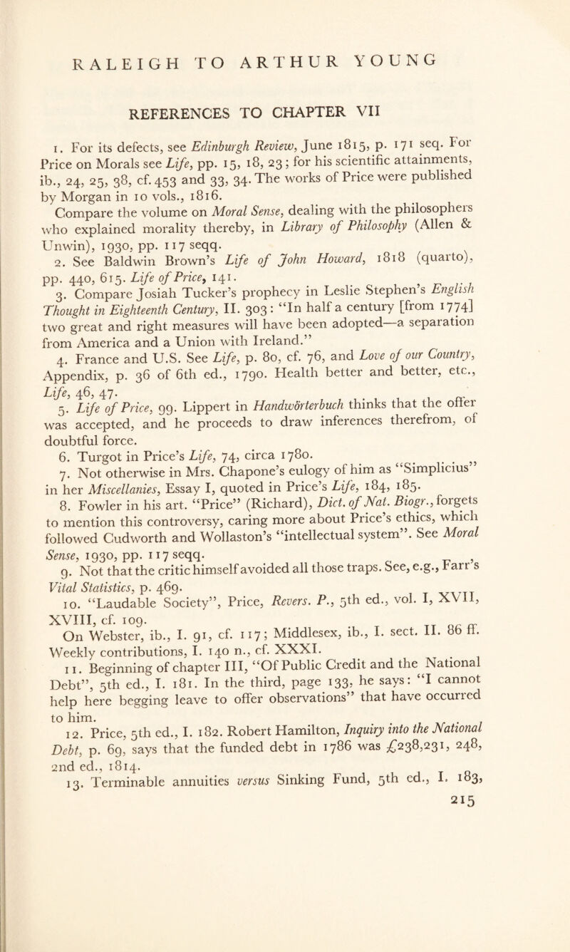 REFERENCES TO CHAPTER VII 1. For its defects, see Edinburgh Review, June 1815, p. 171 secl* ^ol Price on Morals see Life, pp. 15, 18, 23; for his scientific attainments, ib., 24, 25, 38, cf. 453 and 33, 34. The works of Price were published by Morgan in 10 vols., 1816. Compare the volume on Moral Sense, dealing with the philosopher who explained morality thereby, in Library of Philosophy (Allen & Unwin), 1930, pp. 117 seqq. 2. See Baldwin Brown’s Life of John Howard, 1818 (quarto), pp. 440, 615. Life of Price, 141. 3. Compare josiah Tucker’s prophecy in Leslie Stephen’s English Thought in Eighteenth Century, II. 303 : “In half a century [from 1774l two great and right measures will have been adopted a separation from America and a Union with Ireland.” 4. France and U.S. See Life, p. 80, cf. 76, and Love of our Country, Appendix, p. 36 of 6th ed., 1790. Plealth better and better, etc., Life, 46, 47. 5. Life of Price, 99. Lippert in Handworterbuch thinks that the oner was accepted, and he proceeds to draw inferences therefrom, of doubtful force. 6. Turgot in Price’s Life, 74, circa 1780. _ _ 7. Not otherwise in Mrs. Chapone’s eulogy of him as Simplicius in her Miscellanies, Essay I, quoted in Price s Life, 184, 185. 8. Fowler in his art. “Price” (Richard), Diet, of Nat, Biog?., forgets to mention this controversy, caring more about Price’s ethics, which followed Cudworth and Wollaston’s “intellectual system”. See Moral Sense, 1930, pp. 117 seqq. , 9. Not that the critic himself avoided all those traps. See, e.g., r ai t s Vital Statistics, p. 469. 10. “Laudable Society”, Price, Rcvers. P., 5th ed., vol. I, XVII, XVIII, cf. 109. . Q_ - On Webster, ib., I. 91, cf. 117 ? Middlesex, ib., I. sect. II. ob . Weekly contributions, I. 140 n., cf. XXXI. 11. Beginning of chapter III, “Ol Public Credit and the National Debt”, 5th ed., I. 181. In the third, page 133, he says: “I cannot help here begging leave to offer observations” that have occurred to him. # 12. Price, 5th ed., I. 182. Robert Hamilton, Inquiry into the National Debt, p. 69, says that the funded debt in 1786 was £238,231, 248, 2nd ed., 1814. 13. Terminable annuities versus Sinking Fund, 5th cd., I. 183,