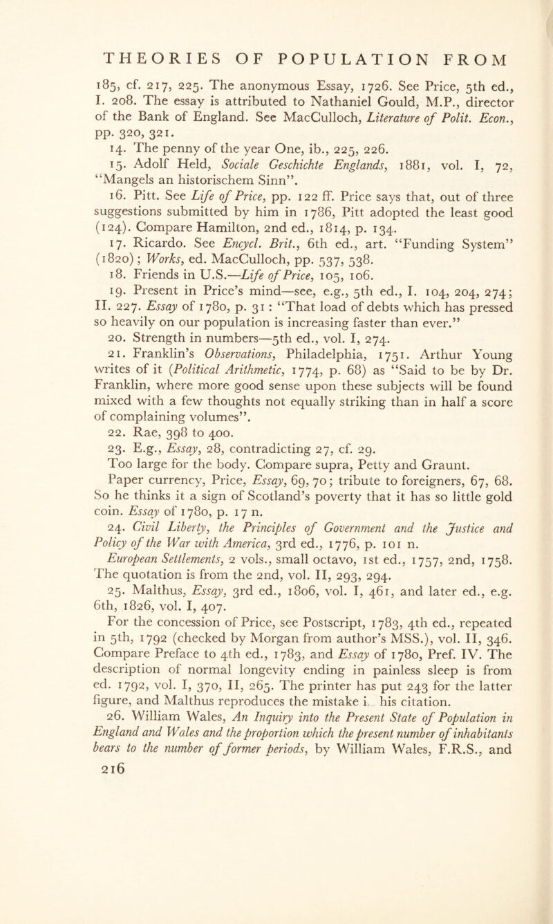 185, cf. 217, 225. The anonymous Essay, 1726. See Price, 5th ed., I. 208. The essay is attributed to Nathaniel Gould, M.P., director of the Bank of England. See MacCulloch, Literature of Polit. Econ., pp. 320, 321. 14. The penny of the year One, ib., 225, 226. 15. Adolf Held, Sociale Geschichte Englands, 1881, vol. I, 72, “Mangels an historischem Sinn”. 16. Pitt. See Life of Price, pp. 122 ff. Price says that, out of three suggestions submitted by him in 1786, Pitt adopted the least good (124). Compare Hamilton, 2nd ed., 1814, p. 134. 17. Ricardo. See Encycl. Brit., 6th ed., art. “Funding System” (1820); Works, ed. MacCulloch, pp. 537, 538. 18. Friends in U.S.—Life of Price, 105, 106. 19. Present in Price’s mind—see, e.g., 5th ed., I. 104, 204, 274; II. 227. Essay of 1780, p. 31 : “That load of debts which has pressed so heavily on our population is increasing faster than ever.” 20. Strength in numbers—5th ed., vol. I, 274. 21. Franklin’s Observations, Philadelphia, 1751. Arthur Young writes of it {Political Arithmetic, 1774, p. 68) as “Said to be by Dr. Franklin, where more good sense upon these subjects will be found mixed with a few thoughts not equally striking than in half a score of complaining volumes”. 22. Rae, 398 to 400. 23. E.g., Essay, 28, contradicting 27, cf. 29. Too large for the body. Compare supra, Petty and Graunt. Paper currency, Price, Essay, 69, 70; tribute to foreigners, 67, 68. So he thinks it a sign of Scotland’s poverty that it has so little gold coin. Essay of 1780, p. 17 n. 24. Civil Liberty, the Principles of Government and the Justice and Policy of the War with America, 3rd ed., 1776, p. 101 n. European Settlements, 2 vols., small octavo, 1st ed., 1757, 2nd, 1758. The quotation is from the 2nd, vol. II, 293, 294. 25. Malthus, Essay, 3rd ed., 1806, vol. I, 461, and later ed., e.g. 6th, 1826, vol. I, 407. For the concession of Price, see Postscript, 1783, 4th ed., repeated in 5th, 1792 (checked by Morgan from author’s MSS.), vol. II, 346. Compare Preface to 4th ed., 1783, and Essay of 1780, Pref. IV. The description of normal longevity ending in painless sleep is from ed. 1792, vol. I, 370, II, 265. The printer has put 243 for the latter figure, and Malthus reproduces the mistake i his citation. 26. William Wales, An Inquiry into the Present State of Population in England and Wales and the proportion which the present number of inhabitants bears to the number of former periods, by William Wales, F.R.S., and