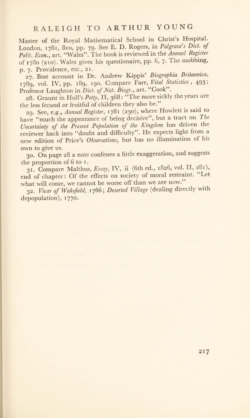 Master of the Royal Mathematical School in Christ s Hospital, London, 1781, 8vo, pp. 79. See E. D. Rogers, in Palgrave's Diet, of Polit. Econ., art. “Wales”. The book is reviewed in the Annual Register of 1780 (210). Wales gives his questionaire, pp. 6, 7- The mobbing, p. 7. Providence, etc., 21. 27. Best account in Dr. Andrew Kippis’ Biographia Britannica, 1789, vol. IV, pp. 189? 190* Compare Farr, Vital Statistics , 493 5 Professor Laughton in Diet, of Nat. Biogr., art. “Cook . 28. Graunt in Hull’s Petty, II, 368 : “The more sickly the years are the less fecund or fruitful of children they also be.” 29. See, e.g., Annual Register, 1781 (230), where Howlett is said to have “much the appearance of being decisive”, but a tract on The Uncertainty of the Present Population of the Kingdom has driven the reviewer back into “doubt and difficulty’ . He expects lignt fiom a new edition of Price’s Observations, but has no illumination of his own to give us. 30. On page 28 a note confesses a little exaggeration, and suggests the proportion of 6 to 1. 31. Compare Malthus, Essay, IV, ii (6th ed., 1826, vol. II, 281), end of chapter: Of the effects on society of moral restraint. Let what will come, we cannot be worse off than we are now. 32. Vicar of Wakefield, 1766; Deserted Village (dealing directly with depopulation), 1770.