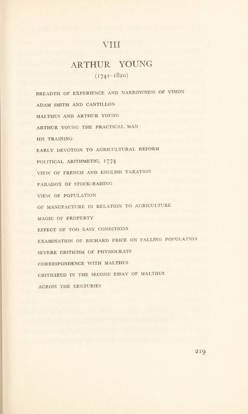 VIII ARTHUR YOUNG (1741-1820) BREADTH OF EXPERIENCE AND NARROWNESS OF VISION ADAM SMITH AND CANTILLON MALTHUS AND ARTHUR YOUNG ARTHUR YOUNG THE PRACTICAL MAN HIS TRAINING EARLY DEVOTION TO AGRICULTURAL REFORM POLITICAL ARITHMETIC, 1774 VIEW OF FRENCH AND ENGLISH TAXATION PARADOX OF STOCK-RAISING VIEW OF POPULATION OF MANUFACTURE IN RELATION TO AGRICULTURE MAGIC OF PROPERTY EFFECT OF TOO EASY CONDITIONS EXAMINATION OF RICHARD PRICE ON FALLING POPULATION SEVERE CRITICISM OF PHYSIOCRATS CORRESPONDENCE WITH MALTHUS CRITICIZED IN THE SECOND ESSAY OF MALTHUS ACROSS THE CENTURIES